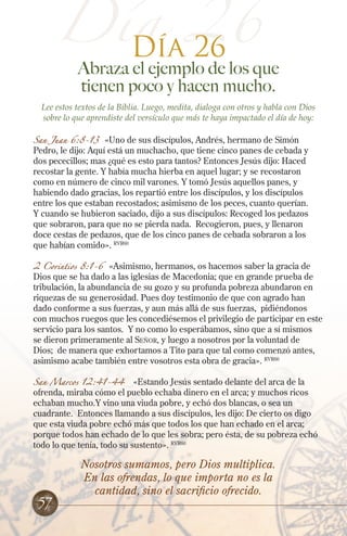 Día 26
Día 26

Abraza el ejemplo de los que
tienen poco y hacen mucho.

Lee estos textos de la Biblia. Luego, medita, dialoga con otros y habla con Dios
sobre lo que aprendiste del versículo que más te haya impactado el día de hoy:
San Juan 6:8-13

«Uno de sus discípulos, Andrés, hermano de Simón
Pedro, le dijo: Aquí está un muchacho, que tiene cinco panes de cebada y
dos pececillos; mas ¿qué es esto para tantos? Entonces Jesús dijo: Haced
recostar la gente. Y había mucha hierba en aquel lugar; y se recostaron
como en número de cinco mil varones. Y tomó Jesús aquellos panes, y
habiendo dado gracias, los repartió entre los discípulos, y los discípulos
entre los que estaban recostados; asimismo de los peces, cuanto querían.
Y cuando se hubieron saciado, dijo a sus discípulos: Recoged los pedazos
que sobraron, para que no se pierda nada. Recogieron, pues, y llenaron
doce cestas de pedazos, que de los cinco panes de cebada sobraron a los
que habían comido». RVR60

2 Corintios 8:1-6

«Asimismo, hermanos, os hacemos saber la gracia de
Dios que se ha dado a las iglesias de Macedonia; que en grande prueba de
tribulación, la abundancia de su gozo y su profunda pobreza abundaron en
riquezas de su generosidad. Pues doy testimonio de que con agrado han
dado conforme a sus fuerzas, y aun más allá de sus fuerzas, pidiéndonos
con muchos ruegos que les concediésemos el privilegio de participar en este
servicio para los santos. Y no como lo esperábamos, sino que a sí mismos
se dieron primeramente al Señor, y luego a nosotros por la voluntad de
Dios; de manera que exhortamos a Tito para que tal como comenzó antes,
asimismo acabe también entre vosotros esta obra de gracia». RVR60

San Marcos 12:41-44

«Estando Jesús sentado delante del arca de la
ofrenda, miraba cómo el pueblo echaba dinero en el arca; y muchos ricos
echaban mucho.Y vino una viuda pobre, y echó dos blancas, o sea un
cuadrante. Entonces llamando a sus discípulos, les dijo: De cierto os digo
que esta viuda pobre echó más que todos los que han echado en el arca;
porque todos han echado de lo que les sobra; pero ésta, de su pobreza echó
todo lo que tenía, todo su sustento». RVR60

57

Nosotros sumamos, pero Dios multiplica.
En las ofrendas, lo que importa no es la
cantidad, sino el sacrificio ofrecido.

 