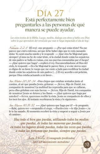 Día 27
Día 27

Está perfectamente bien
preguntarles a las personas de qué
manera se puede ayudar.
Lee estos textos de la Biblia. Luego, medita, dialoga con otros y habla con Dios
sobre lo que aprendiste del versículo que más te haya impactado el día de hoy:
Nehemías 2:2-8 (El rey) «me preguntó: — ¿Por qué estás triste? No me
parece que estés enfermo, así que debe haber algo que te está causando
dolor. Yo sentí mucho miedo y le respondí: — ¡Qué viva Su Majestad para
siempre! ¿Cómo no he de estar triste, si la ciudad donde están los sepulcros
de mis padres se halla en ruinas, con sus puertas consumidas por el fuego?
— ¿Qué quieres que haga? —replicó el rey. Encomendándome al Dios del
cielo, le respondí: —Si a Su Majestad le parece bien, y si este siervo suyo
es digno de su favor, le ruego que me envíe a Judá para reedificar la ciudad
donde están los sepulcros de mis padres […] El rey accedió a mi petición,
porque Dios estaba actuando a mi favor».
San Mateo 20:30-34

«Dos ciegos que estaban sentados junto al
camino, al oír que pasaba Jesús, gritaron: — ¡Señor, Hijo de David, ten
compasión de nosotros! La multitud los reprendía para que se callaran,
pero ellos gritaban con más fuerza: — ¡Señor, Hijo de David, ten compasión
de nosotros! Jesús se detuvo y los llamó. — ¿Qué quieren que haga por
ustedes? —Señor, queremos recibir la vista. Jesús se compadeció de ellos y
les tocó los ojos. Al instante recobraron la vista y lo siguieron».
San Marcos 10:51-52

«— ¿Qué quieres que haga por ti? —le preguntó.
—Rabí, quiero ver —respondió el ciego. —Puedes irte —le dijo Jesús—; tu
fe te ha sanado. Al momento recobró la vista y empezó a seguir a Jesús por
el camino».

Haz todo el bien que puedas, utilizando todos los medios
que puedas, de todas las maneras que puedas,
en todos los lugares donde puedas, todas las veces que puedas,
a todas las personas que puedas, siempre que puedas.
Juan Wesley

(Consagrado predicador,
líder del movimiento metodista)

58

 