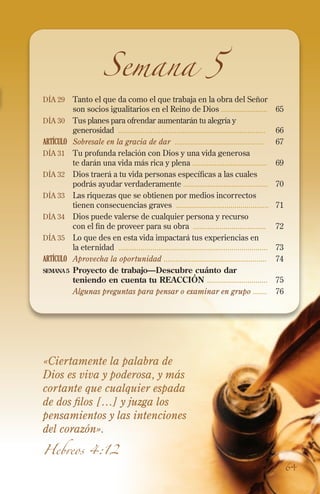 Semana 5

Día 29 	 Tanto el que da como el que trabaja en la obra del Señor

son socios igualitarios en el Reino de Dios .......................	 65
Día 30 	 Tus planes para ofrendar aumentarán tu alegría y
generosidad ......................................................................... 	 66
ARTÍCULO	 Sobresale en la gracia de dar ............................................	 67
Día 31 	 Tu profunda relación con Dios y una vida generosa
te darán una vida más rica y plena .....................................	69
Día 32 	 Dios traerá a tu vida personas específicas a las cuales
podrás ayudar verdaderamente ..........................................	70
Día 33 	 Las riquezas que se obtienen por medios incorrectos
tienen consecuencias graves ..............................................	71
Día 34 	 Dios puede valerse de cualquier persona y recurso
con el fin de proveer para su obra ....................................	72
Día 35 	 Lo que des en esta vida impactará tus experiencias en
la eternidad ..........................................................................	73
ARTÍCULO	 Aprovecha la oportunidad ...................................................	74
semana 5	 Proyecto de trabajo—Descubre cuánto dar
teniendo en cuenta tu REACCIÓN ..............................	 75
	
Algunas preguntas para pensar o examinar en grupo .......	 76

«Ciertamente la palabra de
Dios es viva y poderosa, y más
cortante que cualquier espada
de dos filos […] y juzga los
pensamientos y las intenciones
del corazón».
Hebreos 4:12

64

 