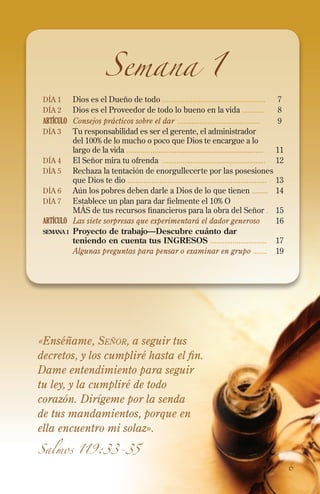 Semana 1

Día 1	Dios es el Dueño de todo ...................................................	
Día 2 	Dios es el Proveedor de todo lo bueno en la vida ...........	

7
8
9

ARTÍCULO	 Consejos prácticos sobre el dar .........................................	
Día 3 	 Tu responsabilidad es ser el gerente, el administrador
del 100% de lo mucho o poco que Dios te encargue a lo
largo de la vida ....................................................................	11
Día 4 	El Señor mira tu ofrenda ...................................................	12
Día 5 	Rechaza la tentación de enorgullecerte por las posesiones
que Dios te dio .....................................................................	13
Día 6	Aún los pobres deben darle a Dios de lo que tienen ........	14
Día 7 	Establece un plan para dar fielmente el 10% O
MÁS de tus recursos financieros para la obra del Señor .	15
ARTÍCULO	 Las siete sorpresas que experimentará el dador generoso 	16
semana 1 	 Proyecto de trabajo—Descubre cuánto dar
teniendo en cuenta tus INGRESOS ............................	 17
	
Algunas preguntas para pensar o examinar en grupo .......	19

«Enséñame, Señor, a seguir tus
decretos, y los cumpliré hasta el fin.
Dame entendimiento para seguir
tu ley, y la cumpliré de todo
corazón. Dirígeme por la senda
de tus mandamientos, porque en
ella encuentro mi solaz».
Salmos 119:33-35

6

 
