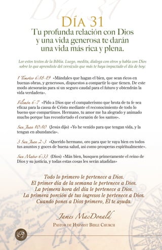 Día 31
Día 31

Tu profunda relación con Dios
y una vida generosa te darán
una vida más rica y plena.

Lee estos textos de la Biblia. Luego, medita, dialoga con otros y habla con Dios
sobre lo que aprendiste del versículo que más te haya impactado el día de hoy:
1 Timoteo 6:18-19 «Mándales que hagan el bien, que sean ricos en
buenas obras, y generosos, dispuestos a compartir lo que tienen. De este
modo atesorarán para sí un seguro caudal para el futuro y obtendrán la
vida verdadera».
Filemón 6-7 «Pido a Dios que el compañerismo que brota de tu fe sea
eficaz para la causa de Cristo mediante el reconocimiento de todo lo
bueno que compartimos. Hermano, tu amor me ha alegrado y animado
mucho porque has reconfortado el corazón de los santos».
San Juan 10:10 (Jesús dijo) «Yo he venido para que tengan vida, y la
tengan en abundancia».

3 San Juan 2-3 «Querido hermano, oro para que te vaya bien en todos
tus asuntos y goces de buena salud, así como prosperas espiritualmente».
San Mateo 6:33

(Dios) «Más bien, busquen primeramente el reino de
Dios y su justicia, y todas estas cosas les serán añadidas»

Todo lo primero le pertenece a Dios.
El primer día de la semana le pertenece a Dios.
La primera hora del día le pertenece a Dios.
La primera porción de tus ingresos le pertenece a Dios.
Cuando pones a Dios primero, Él te ayuda.
James MacDonald

Pastor de Harvest Bible Church

69

 