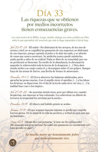 Día 33
Día 33

Las riquezas que se obtienen
por medios incorrectos
tienen consecuencias graves.

Lee estos textos de la Biblia. Luego, medita, dialoga con otros y habla con Dios
sobre lo que aprendiste del versículo que más te haya impactado el día de hoy:
Job 20:17-24 (El malo) «No disfrutará de los arroyos, de los ríos de
crema y miel; no se engullirá las ganancias de sus negocios; no disfrutará
de sus riquezas, porque oprimió al pobre y lo dejó sin nada, y se adueñó
de casas que nunca construyó. Su ambición nunca quedó satisfecha;
¡nada quedó a salvo de su codicia! Nada se libró de su voracidad; por eso
no perdurará su bienestar. En medio de la abundancia, lo abrumará la
angustia; le sobrevendrá toda la fuerza de la desgracia. […] Dios dará
rienda suelta a su enojo contra él, y descargará sobre él sus golpes. Aunque
huya de las armas de hierro, una flecha de bronce lo atravesará».
Proverbios 11:1-5

«El Señor aborrece las balanzas adulteradas, pero
aprueba las pesas exactas. Con el orgullo viene el oprobio; […] a los falsos
los destruye su hipocresía. En el día de la ira de nada sirve ser rico, […] la
maldad hace caer a los impíos».

Job 27:19-20

«Se acuestan siendo ricos, pero por última vez: cuando
despiertan, sus riquezas se han esfumado. Les sobreviene un diluvio de
terrores; la tempestad los arrebata por la noche».

Proverbios 13:11

«El dinero mal habido pronto se acaba».

Jeremías 17:11 «El que acapara riquezas injustas es perdiz que empolla
huevos ajenos. En la mitad de la vida las perderá, y al final no será más que
un insensato».
Oseas 12:8

«Efraín dice con jactancia: “¡Cómo me he enriquecido!
¡He amasado una gran fortuna! En todas mis ganancias no encontrarán que
haya pecado en algo”».

71

Es mucho mejor ser honestamente pobre
que deshonestamente rico.

 