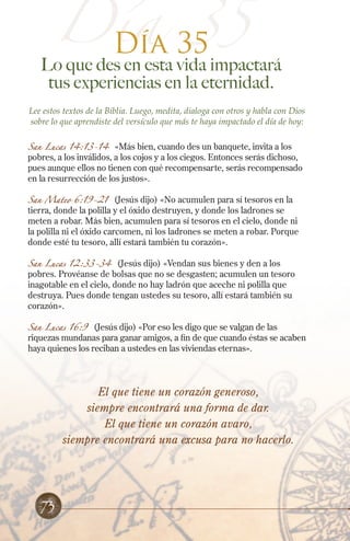 Día 35
35
Día

Lo que des en esta vida impactará
tus experiencias en la eternidad.
Lee estos textos de la Biblia. Luego, medita, dialoga con otros y habla con Dios
sobre lo que aprendiste del versículo que más te haya impactado el día de hoy:
San Lucas 14:13-14 «Más bien, cuando des un banquete, invita a los
pobres, a los inválidos, a los cojos y a los ciegos. Entonces serás dichoso,
pues aunque ellos no tienen con qué recompensarte, serás recompensado
en la resurrección de los justos».
San Mateo 6:19-21

(Jesús dijo) «No acumulen para sí tesoros en la
tierra, donde la polilla y el óxido destruyen, y donde los ladrones se
meten a robar. Más bien, acumulen para sí tesoros en el cielo, donde ni
la polilla ni el óxido carcomen, ni los ladrones se meten a robar. Porque
donde esté tu tesoro, allí estará también tu corazón».

San Lucas 12:33-34 (Jesús dijo) «Vendan sus bienes y den a los
pobres. Provéanse de bolsas que no se desgasten; acumulen un tesoro
inagotable en el cielo, donde no hay ladrón que aceche ni polilla que
destruya. Pues donde tengan ustedes su tesoro, allí estará también su
corazón».
San Lucas 16:9

(Jesús dijo) «Por eso les digo que se valgan de las
riquezas mundanas para ganar amigos, a fin de que cuando éstas se acaben
haya quienes los reciban a ustedes en las viviendas eternas».

El que tiene un corazón generoso,
siempre encontrará una forma de dar.
El que tiene un corazón avaro,
siempre encontrará una excusa para no hacerlo.

73

 