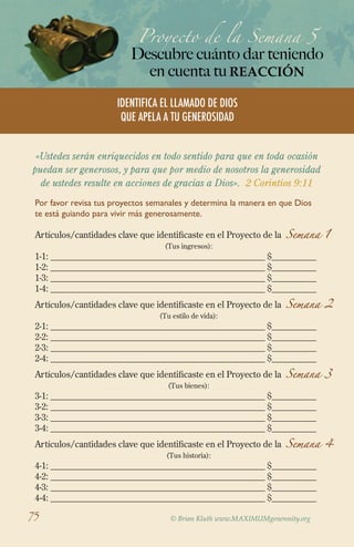 Proyecto de la Semana 5

Descubre cuánto dar teniendo
en cuenta tu REACCIÓN
IdentifICA EL LLAMADO DE DIOS
QUE APELA A TU GENEROSIDAD
«Ustedes serán enriquecidos en todo sentido para que en toda ocasión
puedan ser generosos, y para que por medio de nosotros la generosidad
de ustedes resulte en acciones de gracias a Dios». 2 Corintios 9:11
Por favor revisa tus proyectos semanales y determina la manera en que Dios
te está guiando para vivir más generosamente.

Artículos/cantidades clave que identificaste en el Proyecto de la Semana 1
(Tus ingresos):

1-1: ________________________________________________ $__________
1-2: ________________________________________________ $__________
1-3: ________________________________________________ $__________
1-4: ________________________________________________ $__________

Artículos/cantidades clave que identificaste en el Proyecto de la Semana 2
(Tu estilo de vida):

2-1: ________________________________________________ $__________
2-2: ________________________________________________ $__________
2-3: ________________________________________________ $__________
2-4: ________________________________________________ $__________

Artículos/cantidades clave que identificaste en el Proyecto de la Semana 3
(Tus bienes):

3-1: ________________________________________________ $__________
3-2: ________________________________________________ $__________
3-3: ________________________________________________ $__________
3-4: ________________________________________________ $__________

Artículos/cantidades clave que identificaste en el Proyecto de la Semana 4
(Tus historia):

4-1: ________________________________________________ $__________
4-2: ________________________________________________ $__________
4-3: ________________________________________________ $__________
4-4: ________________________________________________ $__________

75

© Brian Kluth www.MAXIMUMgenerosity.org

 