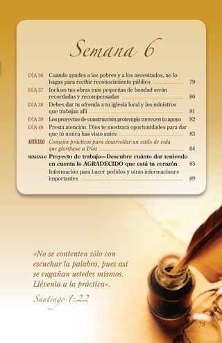 Semana 6

Día 36 	 Cuando ayudes a los pobres y a los necesitados, no lo

hagas para recibir reconocimiento público ......................	 79

Día 37 	Incluso tus obras más pequeñas de bondad serán

recordadas y recompensadas ............................................	80
Día 38 	Debes dar tu ofrenda a tu iglesia local y los ministros
que trabajan allí....................................................................	81
Día 39 	 Los proyectos de construcción protemplo merecen tu apoyo 	82
Día 40 	 Presta atención. Dios te mostrará oportunidades para dar
que tú nunca has visto antes ...............................................	83
ARTÍCULO	 Consejos prácticos para desarrollar un estilo de vida
que glorifique a Dios .............................................................	84
semana 6	 Proyecto de trabajo—Descubre cuánto dar teniendo
en cuenta lo AGRADECIDO que está tu corazón..	 85
	Información para hacer pedidos y otras informaciones
importantes .........................................................................	89

«No se contenten sólo con
escuchar la palabra, pues así
se engañan ustedes mismos.
Llévenla a la práctica».
Santiago 1:22

78

 