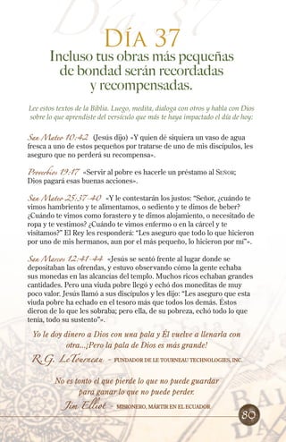 Día 37
Día 37

Incluso tus obras más pequeñas
de bondad serán recordadas
y recompensadas.

Lee estos textos de la Biblia. Luego, medita, dialoga con otros y habla con Dios
sobre lo que aprendiste del versículo que más te haya impactado el día de hoy:
San Mateo 10:42

(Jesús dijo) «Y quien dé siquiera un vaso de agua
fresca a uno de estos pequeños por tratarse de uno de mis discípulos, les
aseguro que no perderá su recompensa».

Proverbios 19:17

«Servir al pobre es hacerle un préstamo al Señor;
Dios pagará esas buenas acciones».

San Mateo 25:37-40

«Y le contestarán los justos: “Señor, ¿cuándo te
vimos hambriento y te alimentamos, o sediento y te dimos de beber?
¿Cuándo te vimos como forastero y te dimos alojamiento, o necesitado de
ropa y te vestimos? ¿Cuándo te vimos enfermo o en la cárcel y te
visitamos?” El Rey les responderá: “Les aseguro que todo lo que hicieron
por uno de mis hermanos, aun por el más pequeño, lo hicieron por mí”».

San Marcos 12:41-44

«Jesús se sentó frente al lugar donde se
depositaban las ofrendas, y estuvo observando cómo la gente echaba
sus monedas en las alcancías del templo. Muchos ricos echaban grandes
cantidades. Pero una viuda pobre llegó y echó dos moneditas de muy
poco valor. Jesús llamó a sus discípulos y les dijo: “Les aseguro que esta
viuda pobre ha echado en el tesoro más que todos los demás. Éstos
dieron de lo que les sobraba; pero ella, de su pobreza, echó todo lo que
tenía, todo su sustento”».

Yo le doy dinero a Dios con una pala y Él vuelve a llenarla con
otra...¡Pero la pala de Dios es más grande!

R.G. LeTourneau -

Fundador de le tourneau technologies, inc.

No es tonto el que pierde lo que no puede guardar
para ganar lo que no puede perder.
Jim Elliot -

Misionero, mártir en el Ecuador

80

 