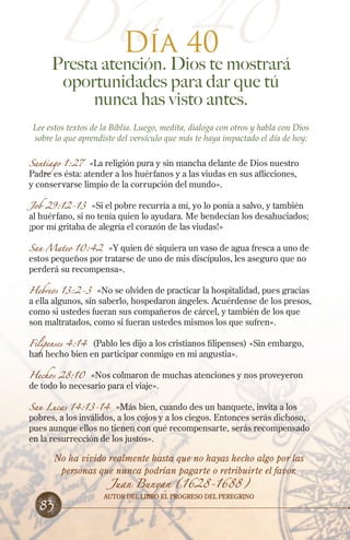 Día 40
Día 40

Presta atención. Dios te mostrará
oportunidades para dar que tú
nunca has visto antes.
Lee estos textos de la Biblia. Luego, medita, dialoga con otros y habla con Dios
sobre lo que aprendiste del versículo que más te haya impactado el día de hoy:
Santiago 1:27

«La religión pura y sin mancha delante de Dios nuestro
Padre es ésta: atender a los huérfanos y a las viudas en sus aflicciones,
y conservarse limpio de la corrupción del mundo».

Job 29:12-13 «Si el pobre recurría a mí, yo lo ponía a salvo, y también
al huérfano, si no tenía quien lo ayudara. Me bendecían los desahuciados;
¡por mí gritaba de alegría el corazón de las viudas!»
San Mateo 10:42

«Y quien dé siquiera un vaso de agua fresca a uno de
estos pequeños por tratarse de uno de mis discípulos, les aseguro que no
perderá su recompensa».

Hebreos 13:2-3

«No se olviden de practicar la hospitalidad, pues gracias
a ella algunos, sin saberlo, hospedaron ángeles. Acuérdense de los presos,
como si ustedes fueran sus compañeros de cárcel, y también de los que
son maltratados, como si fueran ustedes mismos los que sufren».

Filipenses 4:14 (Pablo les dijo a los cristianos filipenses) «Sin embargo,
han hecho bien en participar conmigo en mi angustia».
Hechos 28:10 «Nos colmaron de muchas atenciones y nos proveyeron
de todo lo necesario para el viaje».

San Lucas 14:13-14 «Más bien, cuando des un banquete, invita a los
pobres, a los inválidos, a los cojos y a los ciegos. Entonces serás dichoso,
pues aunque ellos no tienen con qué recompensarte, serás recompensado
en la resurrección de los justos».

No ha vivido realmente hasta que no hayas hecho algo por las
personas que nunca podrían pagarte o retribuirte el favor.

83

Juan Bunyan (1628-1688)

Autor del libro El Progreso del Peregrino

 