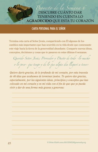Proyecto de la Semana 6
descubre cuánto dar
teniendo en cuenta lo
agradecido que esta tu corazón
CARTA PERSONAL PARA EL SEÑOR

Termina esta carta al Señor Jesús, compartiendo con Él algunas de los
cambios más importantes que han ocurrido en tu vida desde que comenzaste
este viaje hacia la tierra de la generosidad abundante. Comparte nuevas ideas,
conceptos, decisiones y cosas que te pasaron en estas últimas 6 semanas.
Querido Señor Jesús; Proveedor y Dueño de todo -lo mucho
o lo poco- que tengo y de lo que algún día llegaré a tener:

Quiero darte gracias, de lo profundo de mi corazón, por esta travesía
de 40 días que acabamos de terminar juntos. Te quiero dar gracias,
especialmente, por las siguientes ideas, principios y conceptos que has
colocado en mi corazón y en mi vida con el fin de que que yo pueda
vivir y dar de una forma más gozosa y generosa:

85

© Brian Kluth www.MAXIMUMgenerosity.org

 