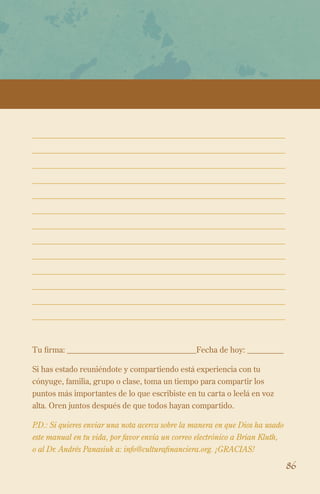 Tu firma: ________________________________Fecha de hoy: _________
Si has estado reuniéndote y compartiendo está experiencia con tu
cónyuge, familia, grupo o clase, toma un tiempo para compartir los
puntos más importantes de lo que escribiste en tu carta o leelá en voz
alta. Oren juntos después de que todos hayan compartido.
P.D.: Si quieres enviar una nota acerca sobre la manera en que Dios ha usado
este manual en tu vida, por favor envía un correo electrónico a Brian Kluth,
o al Dr. Andrés Panasiuk a: info@culturafinanciera.org. ¡GRACIAS!

86

 