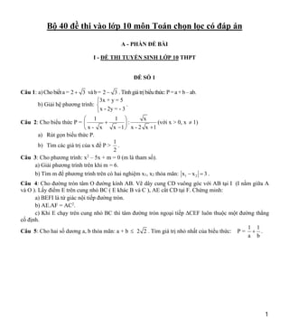 1
Bộ 40 đề thi vào lớp 10 môn Toán chọn lọc có đáp án
A - PHẦN ĐỀ BÀI
I - ĐỀ THI TUYỂN SINH LỚP 10 THPT
ĐỀ SỐ 1
Câu 1: a)Cho biếta = 2 3
 vàb= 2 3
 .Tínhgiátrị biểuthức:P =a +b–ab.
b) Giải hệ phương trình:
3x + y = 5
x - 2y = - 3



.
Câu 2: Cho biểu thức P =
1 1 x
:
x - x x 1 x - 2 x 1
 

 
 
 
(với x > 0, x  1)
a) Rút gọn biểu thức P.
b) Tìm các giá trị của x để P >
1
2
.
Câu 3: Cho phương trình: x2
– 5x + m = 0 (m là tham số).
a) Giải phương trình trên khi m = 6.
b) Tìm m để phương trình trên có hai nghiệm x1, x2 thỏa mãn: 1 2
x x 3
  .
Câu 4: Cho đường tròn tâm O đường kính AB. Vẽ dây cung CD vuông góc với AB tại I (I nằm giữa A
và O ). Lấy điểm E trên cung nhỏ BC ( E khác B và C ), AE cắt CD tại F. Chứng minh:
a) BEFI là tứ giác nội tiếp đường tròn.
b) AE.AF = AC2
.
c) Khi E chạy trên cung nhỏ BC thì tâm đường tròn ngoại tiếp ∆CEF luôn thuộc một đường thẳng
cố định.
Câu 5: Cho hai số dương a, b thỏa mãn: a + b  2 2 . Tìm giá trị nhỏ nhất của biểu thức: P =
1 1
a b
 .
 