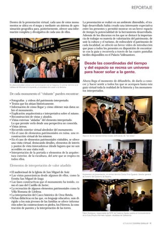 REPORTAJE


Dentro de la presentación virtual, cada uno de estos monu-                               La presentación se realizó en un ambiente distendido, el tra-
mentos se ubica en el mapa y mediante un sistema de apro-                                bajo desarrollado había creado una interesante expectativa
ximación geográfica para, posteriormente, ofrecer una infor-                             entre los presentes y permitió mostrar en un breve espacio
mación completa y divulgativa de cada uno de ellos.                                      de tiempo la potencialidad de la herramienta desarrollada.
                                                                                         Además de los discursos en los que se destacó la importan-
                                                                                         cia de trabajar en materia de valorización del patrimonio, de
                                                                                         unir la cultura y el turismo, de redescubrir el patrimonio de
                                                                                         cada localidad..se ofreció un breve video de introducción
                                                                                         que puso a todos los presentes en disposición de encontrar-
                                                                                         se con la guía y recorrerla a través de las cuatro pantallas
                                                                                         táctiles disponibles en el Palacio Vallesantoro.


                                                                                           Desde las coordinadas del tiempo
                                                                                           y del espacio se recrea un universo
                                                                                           para hacer soñar a la gente.

                                                                                         Ahora llega el momento de difundirlo, de darlo a cono-
En plena actividad cultural y en comunicación con la máquina. En primer término la al-   cer y hacer sentir a todos los que se acerquen hasta esta
caldesa de Monreal a la izquierda y la alcaldesa de Lizoáin a la derecha.                guía virtual toda la realidad de la historia y los monumen-
                                                                                         tos interpretados.
De cada monumento el “visitante” pueden encontrar:

• Fotografías y vídeos del patrimonio interpretado.
• Textos que los sitúan históricamente.
• Información de cómo llegar y cómo obtener más datos so-
  bre el monumento.
• Explicación arquitectónica e interpretativa sobre el mismo.
• Reconstrucción de vistas y alzados.
• Vistas externas “aisladas” del elemento interpretado.
  Lo que permite verlo desde una perspectiva no conocida.
• Vistas áereas.
• Recorrido exterior virtual alrededor del monumento.
• En el caso de elementos patrimoniales en ruina, una re-
  construcción virtual de los mismos.                                                    Algunos de los representantes locales disfrutando de “las vistas”

• En el caso de elementos patrimoniales visitables, se ofrece
  una visita virtual, destacando detalles, elementos de interés
  y puntos de vista innovadore≥s (desde lugares que no son
  accesibles en una visita real).
• Interpretación de la portada o elementos de la arquitec-
  tura exterior, de la escultura, del arte que se respira en
  todos ellos.

Elementos de interpretación de valor añadido

• El audiovisual de la Iglesia de San Miguel de Aoiz
                                                                                         Asistentes a la presentación, en primer término Carlos Erce Eguaras, director general
• Las vistas panorámicas desde algunos de ellos, como la                                 de Turismo del Gobierno de Navarra.
  Ermita San Miguel de Izaga
• Las fases constructivas que el monumento ha tenido, co-
  mo el caso del Castillo de Javier;
• La recreación de algunos elementos patrimoniales como la
  Villa Romana de Liédena.
• La interpretación del Casco histórico de Oroz Betelu.
• Fichas didácticas en las que, en lenguaje educativo, más di-
  rigido a los más jóvenes de las familias se ofrece informa-
  ción sobre las construcciones en piedra, los Hórreos, la cons-
  trucción de puentes y la interpretación de las torres.
                                                                                         Pablo Rodríguez, responsable de NTIC de Cederna Garalur explica el funcionamiento
                                                                                         de la Guía Virtual a Karmele Irigoyen, alcaldesa de Gallipienzo.



                                                                                                                                           ACTUALIDAD CEDERNA GARALUR 11
 