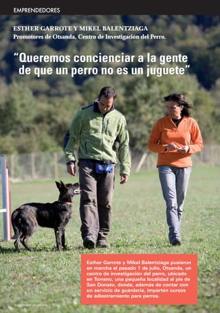 EMPRENDEDORES


ESTHER GARROTE Y MIKEL BALENTZIAGA
Promotores de Otsanda, Centro de Investigación del Perro.


“Queremos concienciar a la gente
 de que un perro no es un juguete”




                               Esther Garrote y Mikel Balentziaga pusieron
                               en marcha el pasado 1 de julio, Otsanda, un
                               centro de investigación del perro, ubicado
                               en Torrano, una pequeña localidad al pie de
                               San Donato, donde, además de contar con
                               un servicio de guardería, imparten cursos
                               de adiestramiento para perros.
12 SEPTIEMBRE - OCTUBRE 2009
 