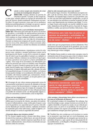 C            uándo y cómo surgió esta iniciativa de crear
             un centro de investigación del perro?
             Mikel (M): Aunque abrimos las puertas de
             Otsanda el pasado 1 de julio, la idea surgió ha-
ce siete años, estando ambos en el grupo de salvamento del
                                                                  ¿Qué ha sido necesario para crear este centro?
                                                                  E: En primer lugar, el terreno. Necesitábamos un espacio am-
                                                                  plio, a pie de carretera, llano y bien comunicado, cerca de
                                                                  Pamplona. En segundo lugar, el proyecto y los permisos, que
                                                                  en este caso han sido especialmente complicados, ya que al
perro de Navarra, donde actualmente continuamos con nues-         ser una iniciativa tan novedosa en muchas ocasiones no sabí-
tra labor. En aquel momento vimos que tal vez podíamos            amos a qué departamento nos teníamos que dirigir. Y en ter-
dedicarnos profesionalmente al trabajo con perros y aportar       cer lugar, hemos seleccionado con mucho cuidado los mate-
socialmente más de lo que estábamos haciendo allí.                riales, alejándonos del perfil de perrera, huyendo de chapas,
                                                                  ladrillos y uralitas, que provocan heridas e infecciones, y bus-
¿Qué servicios ofrecéis y qué actividades desempeñáis?
Esther (E): Ofrecemos para todo tipo de perros un servicio
de guardería y actividades de adiestramiento particular o         “Ofrecemos para todo tipo de perros un
grupal a modo de curso. En cuanto a la guardería, es un ser-       servicio de guardería y actividades de
vicio continuo en el que cuidamos del perro en periodos va-        adiestramiento particular o grupal a mo-
cacionales de su dueño o por otro tipo de circunstancias.
                                                                   do de curso”. (Esther)
Durante su estancia nos ocupamos de sacarlo a pasear al me-
nos tres veces al día, alimentarlo y si fuera necesario admi-
nistrarle medicamentos o atender las distintas necesidades        cando otros que nos proporcionan un buen aislamiento. Para
del animal.                                                       ello hemos recurrido al mundo de la ganadería, que en este
                                                                  sentido está más desarrollado y cuenta con materiales de PVC
En el caso del adiestramiento, organizamos cursos de ocho         muy buenos que evitan contagios.
perros como máximo y siempre preferimos contar con la
participación del dueño, ya que de lo contrario la adapta-        M: También hemos tenido en cuenta otros conceptos como la
ción de todo lo que ha aprendido el animal a su cuidador es       orientación única de las perreras para evitar el contacto visual,
más costosa. Además, contamos con un club en el que la gen-       favoreciendo así la tranquilidad y relajación de los perros.
te viene a practicar con su perro o a hacer actividades de
“agility”. Esto surge de la necesidad y las dificultades que
tienen las personas que viven en ciudades como Pamplona
de soltar a su perro cuando lo pasean por la calle, ya que no
poder hacerlo implica que el animal se vuelva más agresivo.
Aquí tienen el espacio adecuado para ello, además con toda
la tranquilidad porque el recinto está vallado, y al mismo
tiempo pueden trabajar en la socialización del animal. En es-
te sentido, cabe destacar también que, curiosamente, el mun-
do del perro une mucho a la gente, ya sea para pasear o pa-
ra realizar otro tipo de actividades.

M: Al margen de esto, ahora estamos preparando cursos de           “Queremos concienciar para que la
concienciación social para la tenencia de animales en los que
damos a conocer los inconvenientes y ventajas, así como las
                                                                    gente no siga gastando enormes
aportaciones en algunos tipos de terapias de compañía. Por          cantidades de dinero en un perro, sin
ejemplo, el adiestramiento puede ser muy útil para personas         invertir una décima parte en aprender
con perfiles de exclusión social, con discapacidad, alguna ca-      cómo manejarlo”. (Mikel)
rencia de autoestima o enfermedades como la depresión.

¿Cómo son las instalaciones?                                      ¿Qué ventajas y desventajas tiene ubicar una empresa co-
E: Contamos con 23.000 m2 de terreno en los que hay un            mo ésta en la Montaña de Navarra?
edificio para la recepción de clientes, una pista con materia-    E: La principal ventaja es la tranquilidad. Sin embargo, hay
les para el adiestramiento, zonas verdes para el paseo y una      otras desventajas ya que, aunque tenemos un servicio de re-
nave de guardería con capacidad para 21 perros. Está últi-        cogida a domicilio, si la gente no cuenta con un vehiculo pro-
ma fue diseñada por nosotros mismos, cuidando al máximo           pio para traer a su perro es un problema. Por otra parte, a
los materiales para evitar infecciones, cuidar la higiene y te-   nosotros también nos supone una pérdida de tiempo tener
niendo siempre en cuenta la seguridad del animal.                 que trasladarnos siempre para hacer gestiones.

¿Conocíais alguna otra iniciativa similar?                        M: También hay otra ventaja que no la tuvimos en cuenta
M: No, hemos viajado mucho y hemos visto ideas, toman-            en su momento y que tiene que ver con la Ismaniasis, una
do nota de las cosas que se deben hacer, así como de las que      enfermedad transmitida por un mosquito que merma las ca-
no, y aunque hemos visitado empresas específicas de resi-         pacidades del perro, y que a pesar de ser más propia del cli-
dencia o adiestramiento, nunca hemos encontrado una que           ma mediterráneo, ya ha llegado a Pamplona, y sin embargo
ofreciera todos los servicios.                                    aquí por el momento no.


                                                                                                       ACTUALIDAD CEDERNA GARALUR 13
 