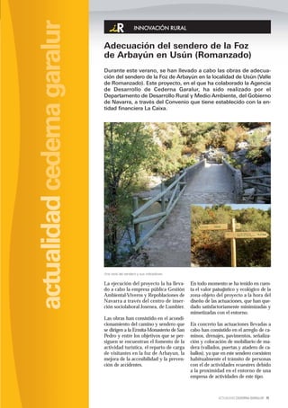 actualidad cederna garalur
                                                 INNOVACIÓN RURAL


                             Adecuación del sendero de la Foz
                             de Arbayún en Usún (Romanzado)
                             Durante este verano, se han llevado a cabo las obras de adecua-
                             ción del sendero de la Foz de Arbayún en la localidad de Usún (Valle
                             de Romanzado). Este proyecto, en el que ha colaborado la Agencia
                             de Desarrollo de Cederna Garalur, ha sido realizado por el
                             Departamento de Desarrollo Rural y Medio Ambiente, del Gobierno
                             de Navarra, a través del Convenio que tiene establecido con la en-
                             tidad financiera La Caixa.




                             Una vista del sendero y sus indicadores.

                             La ejecución del proyecto la ha lleva-     En todo momento se ha tenido en cuen-
                             do a cabo la empresa pública Gestión       ta el valor paisajístico y ecológico de la
                             Ambiental-Viveros y Repoblaciones de       zona objeto del proyecto a la hora del
                             Navarra a través del centro de inser-      diseño de las actuaciones, que han que-
                             ción sociolaboral Josenea, de Lumbier.     dado satisfactoriamente minimizadas y
                                                                        mimetizadas con el entorno.
                             Las obras han consistido en el acondi-
                             cionamiento del camino y sendero que       En concreto las actuaciones llevadas a
                             se dirigen a la Ermita-Monasterio de San   cabo han consistido en el arreglo de ca-
                             Pedro y entre los objetivos que se per-    minos, drenajes, pavimentos, señaliza-
                             siguen se encuentran el fomento de la      ción y colocación de mobiliario de ma-
                             actividad turística, el reparto de carga   dera (vallados, puertas y atadero de ca-
                             de visitantes en la foz de Arbayun, la     ballos), ya que en este sendero coexisten
                             mejora de la accesibilidad y la preven-    habitualmente el tránsito de personas
                             ción de accidentes.                        con el de actividades ecuestres debido
                                                                        a la proximidad en el entorno de una
                                                                        empresa de actividades de este tipo.



                                                                                      ACTUALIDAD CEDERNA GARALUR 15
 