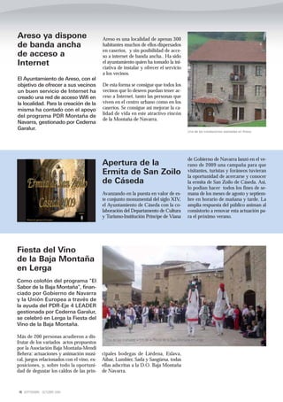 Areso ya dispone                            Areso es una localidad de apenas 300
de banda ancha                              habitantes muchos de ellos dispersados
                                            en caseríos, y sin posibilidad de acce-
de acceso a                                 so a internet de banda ancha.. Ha sido
Internet                                    el ayuntamiento quien ha tomado la ini-
                                            ciativa de instalar y ofrecer el servicio
                                            a los vecinos.
El Ayuntamiento de Areso, con el
objetivo de ofrecer a sus vecinos           De esta forma se consigue que todos los
un buen servicio de Internet ha             vecinos que lo deseen puedan tener ac-
creado una red de acceso Wifi en            ceso a Internet, tanto las personas que
la localidad. Para la creación de la        viven en el centro urbano como en los
misma ha contado con el apoyo               caseríos. Se consigue así mejorar la ca-
                                            lidad de vida en este atractivo rincón
del programa PDR Montaña de
                                            de la Montaña de Navarra.
Navarra, gestionado por Cederna
Garalur.
                                                                                                     Una de las instalaciones realizadas en Areso




                                                                                                     de Gobierno de Navarra lanzó en el ve-
                                            Apertura de la                                           rano de 2009 una campaña para que
                                            Ermita de San Zoilo                                      visitantes, turistas y foráneos tuvieran
                                                                                                     la oportunidad de acercarse y conocer
                                            de Cáseda                                                la ermita de San Zoilo de Cáseda. Así,
                                                                                                     lo podían hacer todos los fines de se-
                                            Avanzando en la puesta en valor de es-                   mana de los meses de agosto y septiem-
                                            te conjunto monumental del siglo XIV,                    bre en horario de mañana y tarde. La
                                            el Ayuntamiento de Cáseda con la co-                     amplia respuesta del público animan al
                                            laboración del Departamento de Cultura                   consistorio a renovar esta actuación pa-
                                            y Turismo-Institución Príncipe de Viana                  ra el próximo verano.




Fiesta del Vino
de la Baja Montaña
en Lerga
Como colofón del programa "El
Sabor de la Baja Montaña", finan-
ciado por Gobierno de Navarra
y la Unión Europea a través de
la ayuda del PDR-Eje 4 LEADER
gestionada por Cederna Garalur,
se celebró en Lerga la Fiesta del
Vino de la Baja Montaña.

Más de 200 personas acudieron a dis-
                                             Uno de los múltiples actos de la FIesta de la Baja Montaña rn Lerga
frutar de los variados actos propuestos
por la Asociación Baja Montaña-Mendi
Behera: actuaciones y animación musi-       cipales bodegas de Liédena, Eslava,
cal, juegos relacionados con el vino, ex-   Aibar, Lumbier, Sada y Sangüesa, todas
posiciones, y, sobre todo la oportuni-      ellas adscritas a la D.O. Baja Montaña
dad de degustar los caldos de las prin-     de Navarra.



16 SEPTIEMBRE - OCTUBRE 2009
 