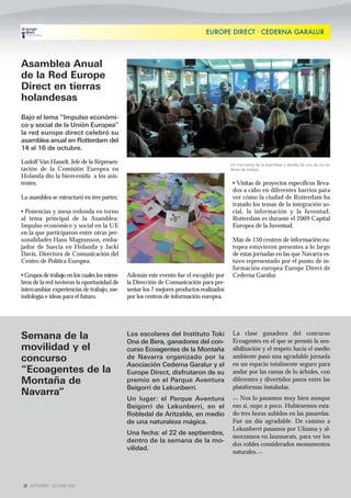 EUROPE DIRECT · CEDERNA GARALUR




Asamblea Anual
de la Red Europe
Direct en tierras
holandesas
Bajo el lema “Impulso económi-
co y social de la Unión Europea”
la red europe direct celebró su
asamblea anual en Rotterdam del
14 al 16 de octubre.

Ludolf Van Hasselt, Jefe de la Represen-                                                  Un momento de la asamblea y detalle de uno de los ta-
tación de la Comisión Europea en                                                          lleres de trabajo
Holanda dio la bienvenida a los asis-
tentes.                                                                                    • Visitas de proyectos específicos lleva-
                                                                                           dos a cabo en diferentes barrios para
La asamblea se estructuró en tres partes:                                                  ver cómo la ciudad de Rotterdam ha
                                                                                           tratado los temas de la integración so-
• Ponencias y mesa redonda en torno                                                        cial, la información y la Juventud.
al tema principal de la Asamblea:                                                          Rotterdam es durante el 2009 Capital
Impulso económico y social en la UE                                                        Europea de la Juventud.
en la que participaron entre otras per-
sonalidades Hans Magnusson, emba-                                                          Más de 150 centros de información eu-
jador de Suecia en Holanda y Jacki                                                         ropea estuvieron presentes a lo largo
Davis, Directora de Comunicación del                                                       de estas jornadas en las que Navarra es-
Centro de Política Europea.                                                                tuvo representado por el punto de in-
                                                                                           formación europea Europe Direct de
• Grupos de trabajo en los cuales los miem-   Además este evento fue el escogido por       Cederna Garalur.
bros de la red tuvieron la oportunidad de     la Dirección de Comunicación para pre-
intercambiar experiencias de trabajo, me-     sentar los 7 mejores productos realizados
todología e ideas para el futuro.             por los centros de información europea.




                                              Los escolares del Instituto Toki             La clase ganadora del concurso
Semana de la                                  Ona de Bera, ganadores del con-              Ecoagentes en el que se premió la sen-
movilidad y el                                curso Ecoagentes de la Montaña               sibilización y el respeto hacia el medio
concurso                                      de Navarra organizado por la                 ambiente pasó una agradable jornada
                                              Asociación Cederna Garalur y el              en un espacio totalmente seguro para
“Ecoagentes de la                             Europe Direct, disfrutaron de su             andar por las ramas de lo árboles, con
Montaña de                                    premio en el Parque Aventura                 diferentes y divertidos pasos entre las
                                              Beigorri de Lekunberri.                      plataformas instaladas.
Navarra”
                                              Un lugar: el Parque Aventura                 << Nos lo pasamos muy bien aunque
                                              Beigorri de Lekunberri, en el                eso sí, supo a poco. Hubiesemos esta-
                                              Robledal de Aritzalde, en medio              do tres horas subidos en las pasarelas.
                                              de una naturaleza mágica.                    Fué un día agradable. De camino a
                                                                                           Lekunberri pasamos por Ulzama y al-
                                              Una fecha: el 22 de septiembre,
                                                                                           morzamos en Jaunsarats, para ver los
                                              dentro de la semana de la mo-
                                                                                           dos robles considerados monumentos
                                              vilidad.
                                                                                           naturales.>>




 20 SEPTIEMBRE - OCTUBRE 2009
 