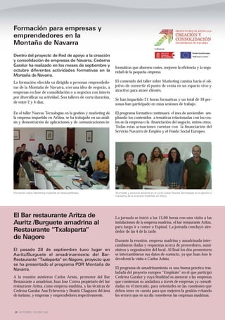 Formación para empresas y
emprendedores en la
Montaña de Navarra
Dentro del proyecto de Red de apoyo a la creación
y consolidación de empresas de Navarra, Cederna
Garalur ha realizado en los meses de septiembre y
                                                                 formáticas que ahorren costes, mejoren la eficiencia y la segu-
octubre diferentes actividades formativas en la                  ridad de la pequeña empresa.
Montaña de Navarra.
La formación ofrecida va dirigida a personas emprendedo-         El contenido del taller sobre Marketing camina hacia el ob-
ras de la Montaña de Navarra, con una idea de negocio, a         jetivo de convertir el punto de venta en un espacio vivo y
empresas en fase de consolidación o a negocios con interés       atractivo para atraer clientes.
por diversificar su actividad. Son talleres de corta duración,
                                                                 Se han impartido 21 horas formativas y un total de 18 per-
de entre 2 y 4 días.                                             sonas han participado en estas sesiones de trabajo.

En el taller Nuevas Tecnologías en la gestión y marketing de     El programa formativo continuará el mes de noviembre am-
la empresa impartido en Arbizu, se ha trabajado en un análi-     pliando los contenidos a temáticas relacionadas con los cos-
sis y demostración de aplicaciones y de comunicaciones in-       tes en la empresa o la financiación del negocio, entres otros.
                                                                 Todas estas actuaciones cuentan con la financiación del
                                                                 Servicio Navarro de Empleo y el Fondo Social Europeo.




Formación sobre Marketing impartida en Alsasua/Altsasu           Alumnado y personal docente en el curso sobre Nuevas Tecnologías en la gestión y
                                                                 marketing de la empresa impartido en Arbizu




El Bar restaurante Aritza de                                     La jornada se inició a las 13,00 horas con una visita a las
Auritz /Burguete amadrina al                                     instalaciones de la empresa madrina, el bar restaurante Aritza,
                                                                 para luego ir a comer a Espinal. La jornada concluyó alre-
Restaurante “Txalaparta”                                         dedor de las 4 de la tarde.
de Nagore                                                        Durante la reunión, empresa madrina y amadrinada inter-
                                                                 cambiaron dudas y respuestas acerca de proveedores, sumi-
El pasado 28 de septiembre tuvo lugar en                         nistros y organización del local. Al final los dos promotores
Auritz/Burguete el amadrinamiento del Bar-                       se intercambiaron sus datos de contacto, ya que Juan Jose le
Restaurante “Txalaparta” en Nagore, proyecto que                 devolverá la visita a Carlos Aristu.
se ha presentado al programa PDR Montaña de
Navarra.                                                         El programa de amadrinamiento es una buena práctica tras-
                                                                 ladada del proyecto europeo “Empléate” en el que participó
A la reunión asistieron Carlos Aristu, promotor del Bar          Cederna Garalur y cuya finalidad es asesorar a las empresas
Restaurante a amadrinar, Juan Jose Correa propietario del bar    que comienzan su andadura a través de empresas ya consoli-
restaurante Aritza, como empresa madrina, y las técnicas de      dadas en el mercado, para orientarles en las cuestiones que
Cederna Garalur Ana Echeverría y Beatriz Chagoyen del área       deben tener en cuenta para que mejoren la gestión evitando
de turismo, y empresas y emprendedores respectivamente.          los errores que en su día cometieron las empresas madrinas.



 24 SEPTIEMBRE - OCTUBRE 2009
 