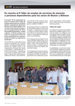 RECURSOS HUMANOS



En marcha el II Taller de empleo de servicios de atención
a personas dependientes para las zonas de Baztan y Bidasoa
El pasado 15 de septiembre se
                                                          es de 154.521 €. Por su parte los ayun-                   mientos participantes y de las residen-
puso en marcha este II Taller de
                                                          tamientos implicados aportan en con-                      cias y centros en los que las alumnas
Empleo gestionado por Cederna                             junto la cantidad de 18.000 €.                            harán las prácticas.
Garalur y apoyado por el Servicio
Navarro de Empleo (SNE) a tra-                            Es importante destacar la implicación                     Talleres de empleo
vés del Fondo Social Europeo y                            de las entidades locales en está acción
por los ayuntamientos de Bera,                            de empleo y cualificación de personas                     Los Talleres de Empleo están incluidos
Doneztebe/Santesteban, Lesaka                             en riesgo de exclusión laboral, realiza-                  dentro de las medidas de apoyo a la cre-
y Baztan. El 28 de octubre tuvo                           da ya durante el año pasado y que ha                      ación de empleo y se configuran como
lugar la inauguración oficial en                          tenido su continuidad en el taller que                    un programa mixto de empleo y forma-
la que participaron los represen-                         ahora se está realizando.                                 ción dirigido a personas desempleadas
tantes de todos los organismos                                                                                      de 25 años en adelante, residentes en la
                                                          En la inauguración participaron la di-                    zona de realización del taller, teniendo pre-
implicados.
                                                          rectora del taller, Edurne Garro, el al-                  ferencia mujeres e inmigrantes con esca-
Es el II taller que se desarrolla en estas                calde de Lesaka, Juan Fermín Mitxelena,                   sa cualificación, que estén inscritas como
comarcas promovido por Cederna                            Esther Celaya, directora-gerente de                       demandantes de empleo en ocupaciones
Garalur, con la financiación del Servicio                 Cederna Garalur y el director gerente                     relacionadas con la especialidad.
Navarro de Empleo (SNE) y los                             del Servicio Navarro de Empleo, José
Ayuntamientos de Lesaka, Bera, Baztan                     Luis Ruiz Ciruelos.                                       Las participantes, a través de un contra-
y Doneztebe y cofinanciado por el                                                                                   to de formación, adquieren la capacita-
Fondo Social Europeo. Y apoyado, pa-                      En la inauguración estuvieron presen-                     ción profesional y práctica laboral en un
ra su puesta en marcha, por la UPD-                       tes también, además de las 15 alumnas                     total de 900 horas durante un periodo
Inafre. La financiación aportada por el                   participantes del Taller de Empleo, re-                   de 6 meses, posibilitando su posterior
Gobierno de Navarra, a través del SNE,                    presentantes de los diferentes ayunta-                    inserción laboral tanto por cuenta ajena




Momento de la inauguración oficial del taller de empleo: en el centro José Luis Ruiz Ciruelos, gerente del SNE, a su izquierda Juan Fermín Michelena, alcalde de Lesaka en
representación de todos los Ayuntamientos implicados, a su derecha Esther Celaya, directora gerente de Cederna Garalur. Están rodeados de las alumnas participantes, el
personal docente, la directora del taller y los representantes de UPD-Inafre, entidad que apoya técnicamente la puesta en marcha de los talleres de empleo en Navarra.




 26 SEPTIEMBRE - OCTUBRE 2009
 