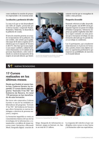 como mediante la creación de proyec-                                                               camente eran las que se encargaban de
tos empresariales o de economía social.                                                            cuidar a estas personas.

Localización y pertinencia del taller                                                              Perspectiva favorable

La zona en la que se está desarrollando                                                            Haciendo referencia al taller desarrolla-
este taller de empleo, promovido por                                                               do el año pasado, más del 80% de las par-
Cederna Garalur, comprende Baztan,                                                                 ticipantes lograron un puesto de trabajo
Bortziriak y Malerreka. Se desarrolla en                                                           al finalizar el programa. Además las em-
la población de Lesaka.                                                                            presas que pueden emplearlas están abier-
                                                                                                   tas a seguir contando con estas perso-
El área de actuación presenta un acusa-                                                            nas que se incorporan al trabajo con una
do envejecimiento de la población. En                                                              formación adecuada que les permite ha-
este sentido, cabe señalar que la pobla-                                                           cer un trabajo en condiciones.
ción mayor de 65 años es superior al 21%
mientras que en el conjunto de Navarra                                                             Las 15 participantes, que actualmente
es del 17%. Esto hace que la zona requie-                                                          están inmersas en el proceso de forma-
ra una mayor cantidad y calidad de ser-                                                            ción y práctica, tienen como objetivo me-
vicios relacionados con el cuidado de las                                                          jorar su capacitación profesional lo que
personas dependientes, sobre todo te-                                                              mejorará sus posibilidades de inserción
niendo en cuenta la incorporación de las                                                           en el mundo laboral.
                                            Las alumnas participantes escuchando a los represen-
mujeres al mercado laboral, que históri-    tantes de las entidades, durante la inauguración..




            NUEVAS TECNOLOGÍAS


17 Cursos
realizados en los
últimos meses
Desde que finalizó el verano has-
ta hoy, Cederna Garalur ha im-
partido 17 cursos dentro del pro-
grama “Acercáte @ las TIC” del
Gobierno de Navarra. En total
170 personas se han beneficia-
do de esta formación.
Por tercer año consecutivo Cederna
Garalur es una de las entidades co-
laboradoras del programa “Acércate
@ las TIC” del Gobierno de Navarra
que ofrece formación en nuevas tec-
nologías a colectivos de personas ma-
yores y mujeres.
La formación impartida se centra en
                                            Formación de “Acérate @ las TIC” en Ziordia
conocimientos básicos del uso de las
tecnologías de la información y co-
municación y en talleres de temas con-      blogs, búsqueda de información en                      La respuesta del colectivo al que van
cretos como: Iniciación a Microsoft         Internet, mapas en Internet, etc, has-                 dirigidos estos cursos es muy buena
Word, fotografía digital, creación de       ta un total de 21 talleres.                            y la formación cubre sus expectativas.




                                                                                                                 ACTUALIDAD CEDERNA GARALUR 27
 