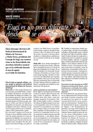ELENA JÁUREGUI
DIRECTORA DEL FESTIVAL INTERNACIONAL DE MÚSICA DE NAVARRA


MAITE ERREA
PRESIDENTA DEL CONCEJO DE EUGI




“Eugi es un poco diferente
 desde que se celebra este festival”
Fotografías cedidas por Goyo Seminario

Elena Jáuregui, directora del                 contacto con Maite Errea, la presiden-         M: También es importante señalar que,
                                              ta del concejo, a quien le encantó la idea.    en primer lugar, este tipo de actividades
Festival Internacional de                     Gracias a ella y al esfuerzo de la gente       contribuye al desarrollo social y cultural
Música de Navarra                             de la zona, así como a nuestros patro-         de Eugi y del Valle de Esteribar, estimu-
                                              cinadores y colaboradores, pudimos po-         lando al mismo tiempo la cooperación y
y Maite Errea, presidenta del                 ner en marcha el festival en un tiempo         colaboración de la vecindad en asuntos
Concejo de Eugi, nos cuentan                  record.                                        de interés público. Además, en segundo
cómo se ha desarrollado esta                                                                 lugar, vincula el patrimonio natural y pai-
                                              Maite (M): Así es, desde el principio me       sajístico, con la riqueza cultural, la crea-
novedosa iniciativa musical                   pareció una idea muy buena. Además,            tividad y el arte, e incrementa la cohe-
que se ha celebrado durante                   da la casualidad de que el Concejo de          sión social entre la vecindad y entre las
                                              Eugi está trabajando en el marco de un         instituciones, fomentando incluso las re-
el mes de agosto                              Plan Estratégico de Desarrollo Social,         laciones internacionales e intergenera-
en el Valle de Esteribar.                     Cultural y Económico en el que el pro-         cionales gracias a los jóvenes músicos y
                                              yecto encaja muy bien. Tuvimos en cuen-        artistas de diferentes países de proceden-
                                              ta el reto y las dificultades que suponía,     cia. Y por último, cabe destacar que tam-
                                              pero también vimos que era una activi-         bién estimula la actividad económica de
                                              dad muy interesante para el desarrollo         Eugi y Esteribar.
Ésta ha sido su segunda edición, ¿có-         de Eugi. Además, Elena nos inspiró con-
mo surgió la iniciativa del Festival          fianza y enseguida nos trasladó su entu-       El proyecto ha sido apoyado por el PDR
Internacional de Música de Navarra            siasmo por este proyecto.                      (Programa de Desarrollo Rural). ¿Qué
(FIMNa)?                                                                                     instituciones y entidades han colabo-
Elena (E): La idea surgió durante una         ¿Qué se pretende con esta iniciativa?          rado para que el Festival haya salido
conversación con Detlef Hahn, el direc-       E: El objetivo fundamental del festival        adelante?
tor artístico del festival, con quien estu-   es llevar la música clásica de gran cali-      E: Particularmente me gustaría desta-
dié mi Master de Música en Londres. Los       dad a todos lo públicos. Además, el            car la colaboración del Concejo de Eugi
dos teníamos ganas de crear un evento         FIMNa tiene otros fines, como por              que desde el primer momento creyó
de estas características y desde el primer    ejemplo: propiciar el encuentro y faci-        en nosotros y nos apoyó en la orga-
momento pensé en Navarra ya que, aun-         litar el intercambio creativo y humano         nización del festival y en la consecu-
que he vivido casi toda mi vida fuera,        de artistas de distintos países en un mar-     ción de la financiación. También ha si-
mis padres son navarros y me siento muy       co incomparable como el de Navarra;            do fundamental el apoyo y patrocinio
arraigada a esta tierra. Además, me pa-       fomentar el conocimiento y la afición          de Magna y del Ayuntamiento de
recía un lugar perfecto por su historia,      por la música clásica en nuestra socie-        Esteribar, así como el del Gobierno de
cultura, clima, gastronomía y gente.          dad; contribuir a la oferta turística y cul-   Navarra y el del Restaurante Enekorri.
Por otra parte, aunque en el resto de         tural de la Comunidad Foral en vera-           Además, hemos tenido la suerte de con-
Europa es muy habitual celebrar festi-        no; proyectar la cultura navarra más allá      tar con varios colaboradores como:
vales de música durante el verano en          de sus fronteras; y , por último, fomen-       Bodegas Inurrieta, el Conservatorio
pequeñas localidades con una gran be-         tar la investigación y el conocimiento         Superior de Música de Navarra, el
lleza natural, para Navarra ésta era una      de la historia musical de esta región, así     Concejo de Zubiri, el Ayuntamiento
iniciativa muy novedosa. Por ello, pen-       como de sus compositores e interpre-           de Banka, la Iglesia Colegiata de Santa
samos en la zona de Eugi y me puse en         tes, salas y escenarios.                       María de Roncesvalles, Abejeras Flores


 28 SEPTIEMBRE - OCTUBRE 2009
 