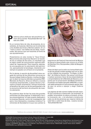 EDITORIAL




    P
              odemos ahora disfrutar del penúltimo nú-
              mero de la revista “Actualidad-Berriak” de
              este año 2009.

       Es un número lleno de vida, de proyectos, de re-
       sultados, de ilusiones. Abrimos con la entrevista
       a los alcaldes de Urrotz y Beintza Labaien. En un
       “mano a mano” nos hablan de sus ideas, inquie-
       tudes, del camino que van haciendo al frente de
       sus ayuntamientos.

       Presentamos en esta revista la “Guía Virtual.
       Monumentos del prepirineo Navarro” el resulta-
                                             ,
       do de un trabajo de dos años, un resultado que                        experiencia del Festival Internacional de Música
       en algún medio de comunicación regional califi-                       de Navarra desarrollado este verano en el Valle
       caban de “espectacular” Para nosotros, además,
                              .                                              de Esteribar, Erro, Roncesvalles y Valle de Baiogorri
       es una apuesta por la valorización del patrimo-                       en Francia.
       nio, aprovechando la tecnología, intentando unir
       siempre el pasado con el futuro en el presente.                       Antes de dejar que la veáis con tranquilidad quie-
                                                                             ro dar las gracias a todos aquellos que con su apo-
       Por lo demás, la sección de Actualidad viene car-                     yo han elegido los proyectos “Tú eliges, tú deci-
       gada de noticias de las diferentes comarcas en                        des” de Cederna Garalur. Ese apoyo contribuye
       las que trabaja Cederna Garalur, muchas de ellas,                     a realizar acciones a favor de los emprendedores
       por no decir la mayoría referidas a proyectos PDR-                    y emprendedoras de la Montaña de Navarra y pro-
       Montaña de Navarra. Otras se refieren a nuevas                        yectos por la conservación del Medio Ambiente.
       iniciativas empresariales, a apoyo técnico y for-                     A quienes nos habéis apoyado GRACIAS y a quie-
       mativo al tejido empresarial, siempre buscando                        nes estáis pensando en qué proyectos apoyar des-
       el beneficio de cada uno de los participantes y de                    de aquí os animo a apoyar y elegir Cederna
       la economía del territorio de actuación de nues-                      Garalur.
       tra asociación.
                                                                             Las páginas de este número hablan de todo aque-
       No podemos dejar de leer las otras dos grandes                        llo que contribuye al desarrollo: las empresas, el
       entrevistas de estas páginas: la destinada a los y                    empleo, la formación, la cultura, el turismo, el ocio,
       las emprendedores: en esta ocasión dedicada a                         la innovación, etc... y la voluntad e iniciativa de
       la empresa Otsanda, centro de investigación del                       cada una de las personas que respiran detrás de
       perro. Una interesante y novedosa iniciativa. Y la                    cada foto o cada línea de ésta, vuestra revista:
       entrevista de Sociedad en la que nos cuentan la                       “Actualidad-Berriak”.




                     Teléfono de contacto: 948 207 063 • E-mail: info@cederna.es • www.cederna.es


ACTUALIDAD. Revista bimestral de Cederna Garalur. Número 40, Septiembre - Octubre 2009
DIRECCIÓN: C/ Berriobide, 40, planta baja, oficina OO1 - 31013 Ansoain (Navarra)
REDACCIÓN: Novacom: Cristina Losada. Cederna Garalur: Marian Serrano, Arantxa Rodríguez, Carlos García, Gabriela Orduna, Ana Echeverría, Lorea
Jamar, Luis Gárate, Arantxa Arregui, Irene Gastaminza, Elena Irigoyen, Susana Mendinueta, Edurne Elso, Edurne Miguel, Irene Gastaminza, Beatriz
Chagoyen. FOTOGRAFÍA: Mikel Rodríguez Larrea (Mamiki) , Goyo Seminario y Cederna Garalur. TRADUCCIÓN: Joxemari Nuñez (Itzuliz). DISEÑO Y
MAQUETACIÓN: ilune. IMPRESIÓN: Gráficas ONA.
 