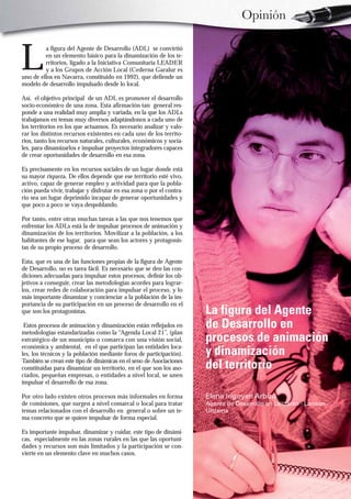 Opinión


L
         a figura del Agente de Desarrollo (ADL) se convirtió
         en un elemento básico para la dinamización de los te-
         rritorios, ligado a la Iniciativa Comunitaria LEADER
         y a los Grupos de Acción Local (Cederna Garalur es
uno de ellos en Navarra, constituido en 1992), que defiende un
modelo de desarrollo impulsado desde lo local.

Así, el objetivo principal de un ADL es promover el desarrollo
socio-económico de una zona. Esta afirmación tan general res-
ponde a una realidad muy amplia y variada, en la que los ADLs
trabajamos en temas muy diversos adaptándonos a cada uno de
los territorios en los que actuamos. Es necesario analizar y valo-
rar los distintos recursos existentes en cada uno de los territo-
rios, tanto los recursos naturales, culturales, económicos y socia-
les, para dinamizarlos e impulsar proyectos integradores capaces
de crear oportunidades de desarrollo en esa zona.

Es precisamente en los recursos sociales de un lugar donde está
su mayor riqueza. De ellos depende que ese territorio esté vivo,
activo, capaz de generar empleo y actividad para que la pobla-
ción pueda vivir, trabajar y disfrutar en esa zona o por el contra-
rio sea un lugar deprimido incapaz de generar oportunidades y
que poco a poco se vaya despoblando.

Por tanto, entre otras muchas tareas a las que nos tenemos que
enfrentar los ADLs está la de impulsar procesos de animación y
dinamización de los territorios. Movilizar a la población, a los
habitantes de ese lugar, para que sean los actores y protagonis-
tas de su propio proceso de desarrollo.

Esta, que es una de las funciones propias de la figura de Agente
de Desarrollo, no es tarea fácil. Es necesario que se den las con-
diciones adecuadas para impulsar estos procesos, definir los ob-
jetivos a conseguir, crear las metodologías acordes para lograr-
los, crear redes de colaboración para impulsar el proceso, y lo
más importante dinamizar y concienciar a la población de la im-
portancia de su participación en un proceso de desarrollo en el
que son los protagonistas.                                            La figura del Agente
 Estos procesos de animación y dinamización están reflejados en       de Desarrollo en
metodologías estandarizadas como la “Agenda Local 21”, (plan
estratégico de un municipio o comarca con una visión social,          procesos de animación
económica y ambiental, en el que participan las entidades loca-
les, los técnicos y la población mediante foros de participación).    y dinamización
También se crean este tipo de dinámicas en el seno de Asociaciones
constituidas para dinamizar un territorio, en el que son los aso-     del territorio
ciados, pequeñas empresas, o entidades a nivel local, se unen
impulsar el desarrollo de esa zona.

Por otro lado existen otros procesos más informales en forma          Elena Irigoyen Arbizu
de comisiones, que surgen a nivel comarcal o local para tratar        Agente de Desarrollo en Leitzaran - Larraun -
temas relacionados con el desarrollo en general o sobre un te-        Ultzama
ma concreto que se quiere impulsar de forma especial.

Es importante impulsar, dinamizar y cuidar, este tipo de dinámi-
cas, especialmente en las zonas rurales en las que las oportuni-
dades y recursos son más limitados y la participación se con-
vierte en un elemento clave en muchos casos.
 