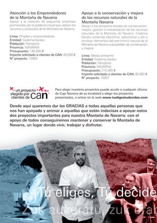 Atención a los Emprendedores                         Apoyo a la conservación y mejora
de la Montaña de Navarra                             de los recursos naturales de la
Apoyo a la creación de pequeñas empresas             Montaña Navarra
promovidas por la población local que utilicen los   Apoyo a los proyectos locales de conservación,
recursos y productos de la Montaña de Navarra.       mejora, gestión e interpretación de los recursos
                                                     naturales de la Montaña de Navarra. Cederna
Línea: Empleo y emprendedores                        Garalur pretende identificar, seleccionar y dar a
Entidad: Cederna-Garalur                             conocer elementos del patrimonio natural de la
Población: Pamplona                                  Montaña de Navarra susceptibles de conservación
Provincia: NAVARRA                                   y mejora.
Presupuesto: 140,000 €
Importe solicitado a clientes de CAN: 60,000 €       Línea: Medio ambiente
Nº proyecto: 10928                                   Entidad: Cederna-Garalur
                                                     Población: Pamplona
                                                     Provincia: NAVARRA
                                                     Presupuesto: 210,000 €
                                                     Importe solicitado a clientes de CAN: 60,000 €
                                                     Nº proyecto: 10927


                                  Para elegir nuestros proyectos puede acudir a cualquier oficina
                                  de Caja Navarra de su localidad y elegir los proyectos
                                  presentados, o entrar en la web www.tueligestudecides.com

Desde aquí queremos dar las GRACIAS a todas aquellas personas que
nos han apoyado y animar a aquellas que están indecisas a apoyar estos
dos proyectos importantes para nuestra Montaña de Navarra: con el
apoyo de todos conseguiremos mantener y conservar la Montaña de
Navarra, un lugar donde vivir, trabajar y disfrutar.




                 ¡Tú eliges, Tú decides
 