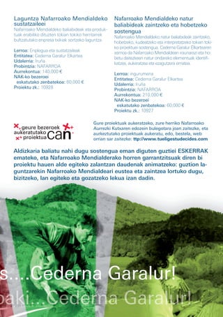 Laguntza Nafarroako Mendialdeko                     Nafarroako Mendialdeko natur
 sustatzaileei                                       baliabideak zaintzeko eta hobetzeko
 Nafarroako Mendialdeko baliabideak eta produk-      sostengua
 tuak erabiliko dituzten tokian tokiko herritarrek   Nafarroako Mendialdeko natur baliabideak zaintzeko,
 bultzatutako enpresa txikiak sortzeko laguntza.     hobetzeko, kudeatzeko eta interpretatzeko tokian toki-
                                                     ko proiektuei sostengua. Cederna Garalur Elkartearen
 Lerroa: Enplegua eta sustatzaileak
                                                     asmoa da Nafarroako Mendialdean iraunarazi eta ho-
 Entitatea: Cederna Garalur Elkartea
                                                     betu daitezkeen natur ondareko elementuak identifi-
 Udalerria: Iruña
                                                     katzea, aukeratzea eta ezagutzera ematea.
 Probintzia: NAFARROA
 Aurrekontua: 140,000 €                              Lerroa: ingurumena
 NAK-ko bezeroei                                     Entitatea: Cederna Garalur Elkartea
  eskatutako zenbatekoa: 60,000 €                    Udalerria: Iruña
 Proiektu zk.: 10928                                 Probintzia: NAFARROA
                                                     Aurrekontua: 210,000 €
                                                     NAK-ko bezeroei
                                                      eskatutako zenbatekoa: 60,000 €
                                                     Proiektu zk.: 10927

                                          Gure proiektuak aukeratzeko, zure herriko Nafarroako
                                          Aurrezki Kutxaren edozein bulegotara joan zaitezke, eta
                                          aurkeztutako proiektuak aukeratu, edo, bestela, web
                                          orrian sar zaitezke: ttp://www.tueligestudecides.com

 Aldizkaria baliatu nahi dugu sostengua eman diguten guztiei ESKERRAK
 emateko, eta Nafarroako Mendialderako horren garrantzitsuak diren bi
 proiektu hauen alde egiteko zalantzan daudenak animatzeko: guztion la-
 guntzarekin Nafarroako Mendialdeari eustea eta zaintzea lortuko dugu,
 bizitzeko, lan egiteko eta gozatzeko lekua izan dadin.




s....Cederna Garalur!
 