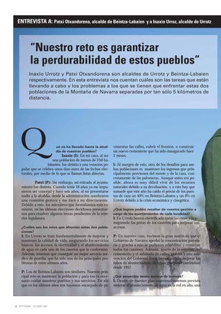 ENTREVISTA A: Patxi Otxandorena, alcalde de Beintza-Labaien y a Inaxio Urroz, alcalde de Urrotz



            “Nuestro reto es garantizar
            la perdurabilidad de estos pueblos”
           Inaxio Urrotz y Patxi Otxandorena son alcaldes de Urrotz y Beintza-Labaien
           respectivamente. En esta entrevista nos cuentan cuáles son las tareas que están
           llevando a cabo y los problemas a los que se tienen que enfrentar estas dos
           poblaciones de la Montaña de Navarra separadas por tan sólo 5 kilómetros de
           distancia.




   Q                          ué os ha llevado hasta la alcal-
                              día de vuestros pueblos?
                                Inaxio (I): En mi caso, al ser
                         una población de menos de 250 ha-
                      bitantes, fue debido a una votación po-
                                                                 vimentar las calles, cubrir el frontón, o construir
                                                                 un nuevo cementerio que ha sido inaugurado hace
                                                                 2 meses.

                                                                 I: Al margen de esto, otro de los desafíos para am-
     pular que se celebra unos días antes de las fechas elec-    bas poblaciones es mantener los ingresos que prin-
     torales, por medio de lo que se llaman listas abiertas.     cipalmente provienen del monte y de la caza, con-
                                                                 cretamente de las palomeras. Aunque antes era po-
               Patxi (P): Sin embargo, mi entrada al ayunta-     sible, ahora es muy difícil vivir de los recursos
     miento fue distinta. Cuando tenía 18 años ya me impu-       naturales debido a su devaluación, y a esto hay que
     sieron ser concejal y hace seis años, al no presentarse     sumarle que este año ha caído el precio de los pues-
     nadie a la alcaldía, desde la administración nombraron      tos de caza un 40% en Beintza-Labaien y un 8% en
     una comisión gestora y me tocó a mí directamente.           Urrotz debido a la crisis económica y cinegética.
     Debido a esto, los miembros que formábamos esta co-
     misión, en las últimas elecciones decidimos presentar-      ¿Qué logros podéis resaltar de vuestra gestión a
     nos para resolver algunos temas pendientes de la ante-      cargo de los ayuntamientos de cada localidad?
     rior legislatura.                                           I: En Urrotz hemos electrificado todas las casas y hor-
                                                                 migonado las pistas de los caseríos para mejorar sus
     ¿Cuáles son los retos que afrontan estas dos pobla-         accesos.
     ciones?
     I: En Urrotz se trata fundamentalmente de mejorar y         P: En nuestro caso, tuvimos la gran suerte de que el
     mantener la calidad de vida, asegurando los servicios       Gobierno de Navarra aprobó la concentración parcela-
     básicos, los accesos, la electricidad y el abastecimiento   ria y gracias a esto se pudieron rehabilitar y construir
     de agua en cada uno de los caseríos que lo conforman.       todos los caminos. Además, aparte de la reforma del
     Además, tenemos que conseguir un mejor servicio mé-         cementerio y el asfaltado de calles, gracias a una sub-
     dico de guardia, que ha sido uno de los principales pro-    vención del Gobierno Foral hemos podido mejorar los
     blemas de estos últimos años.                               tubos de abastecimiento de aguas que no se cambiaban
                                                                 desde 1957.
     P: Los de Beintza-Labaien son similares. Nuestro prin-
     cipal reto es mantener la población y para eso es nece-     ¿Qué proyectos tenéis encima de la mesa?
     sario cuidar nuestros pueblos y sus servicios. De ahí       I: Dentro de nuestro plan cuatrienal tenemos previsto
     que en los últimos años nos hayamos encargado de pa-        mejorar el abastecimiento de agua en la red en alta, una




4 SEPTIEMBRE - OCTUBRE 2009
 
