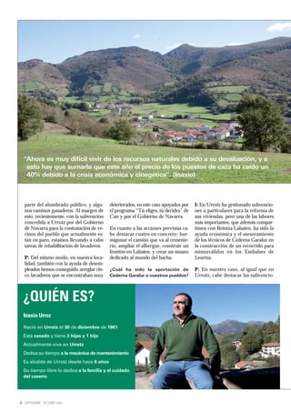 “Ahora es muy difícil vivir de los recursos naturales debido a su devaluación, y a
   esto hay que sumarle que este año el precio de los puestos de caza ha caído un
   40% debido a la crisis económica y cinegética”. (Inaxio)



  parte del alumbrado público, y algu-     deteriorados, en este caso apoyados por   I: En Urrotz ha gestionado subvencio-
  nos caminos ganaderos. Al margen de      el programa “Tú eliges, tú decides” de    nes a particulares para la reforma de
  esto, recientemente, con la subvención   Can y por el Gobierno de Navarra.         sus viviendas, pero una de las labores
  concedida a Urrotz por del Gobierno                                                más importantes, que además compar-
  de Navarra para la contratación de ve-   En cuanto a las acciones previstas ca-    timos con Beintza-Labaien, ha sido la
  cinos del pueblo que actualmente es-     be destacar cuatro en concreto: hor-      ayuda económica y el asesoramiento
  tán en paro, estamos llevando a cabo     migonar el camino que va al cemente-      de los técnicos de Cederna Garalur en
  tareas de rehabilitación de lavaderos.   rio, ampliar el albergue, construir un    la construcción de un recorrido para
                                           frontón en Labaien, y crear un museo      minusválidos en los Embalses de
  P: Del mismo modo, en nuestra loca-      dedicado al mundo del hacha.              Leurtza.
  lidad, también con la ayuda de desem-
  pleados hemos conseguido arreglar cin-   ¿Cuál ha sido la aportación de            P: En nuestro caso, al igual que en
  co lavaderos que se encontraban muy      Cederna Garalur a vuestros pueblos?       Urrotz, cabe destacar las subvencio-



  ¿QUIÉN ES?
  Inaxio Urroz
  Nació en Urrotz el 30 de diciembre de 1961
  Está casado y tiene 3 hijas y 1 hijo
  Actualmente vive en Urrotz
  Dedica su tiempo a la mecánica de mantenimiento
  Es alcalde de Urrotz desde hace 6 años
  Su tiempo libre lo dedica a la familia y el cuidado
  del caserío




6 SEPTIEMBRE - OCTUBRE 2009
 