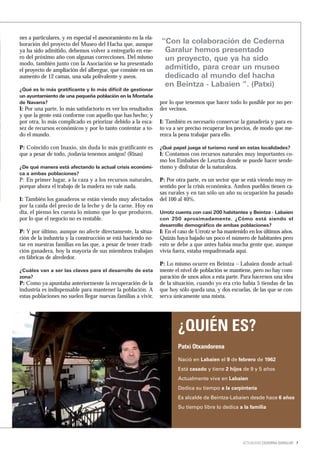 nes a particulares, y en especial el asesoramiento en la ela-
boración del proyecto del Museo del Hacha que, aunque           “Con la colaboración de Cederna
ya ha sido admitido, debemos volver a entregarlo en ene-         Garalur hemos presentado
ro del próximo año con algunas correcciones. Del mismo           un proyecto, que ya ha sido
modo, también junto con la Asociación se ha presentado
el proyecto de ampliación del albergue, que consiste en un       admitido, para crear un museo
aumento de 12 camas, una sala polivalente y aseos.               dedicado al mundo del hacha
                                                                 en Beintza - Labaien “. (Patxi)
¿Qué es lo más gratificante y lo más difícil de gestionar
un ayuntamiento de una pequeña población en la Montaña
de Navarra?                                                     por lo que tenemos que hacer todo lo posible por no per-
I: Por una parte, lo más satisfactorio es ver los resultados    der vecinos.
y que la gente está conforme con aquello que has hecho; y
por otra, lo más complicado es priorizar debido a la esca-      I: También es necesario conservar la ganadería y para es-
sez de recursos económicos y por lo tanto contentar a to-       to va a ser preciso recuperar los precios, de modo que me-
do el mundo.                                                    rezca la pena trabajar para ello.

P: Coincido con Inaxio, sin duda lo más gratificante es         ¿Qué papel juega el turismo rural en estas localidades?
que a pesar de todo, ¡todavía tenemos amigos! (Risas)           I: Contamos con recursos naturales muy importantes co-
                                                                mo los Embalses de Leurtza donde se puede hacer sende-
¿De qué manera está afectando la actual crisis económi-         rismo y disfrutar de la naturaleza.
ca a ambas poblaciones?
P: En primer lugar, a la caza y a los recursos naturales,       P: Por otra parte, es un sector que se está viendo muy re-
porque ahora el trabajo de la madera no vale nada.              sentido por la crisis económica. Ambos pueblos tienen ca-
                                                                sas rurales y en tan sólo un año su ocupación ha pasado
I: También los ganaderos se están viendo muy afectados          del 100 al 40%.
por la caída del precio de la leche y de la carne. Hoy en
día, el pienso les cuesta lo mismo que lo que producen,         Urrotz cuenta con casi 200 habitantes y Beintza - Labaien
por lo que el negocio no es rentable.                           con 250 aproximadamente. ¿Cómo está siendo el
                                                                desarrollo demográfico de ambas poblaciones?
P: Y por último, aunque no afecte directamente, la situa-       I: En el caso de Urrotz se ha mantenido en los últimos años.
ción de la industria y la construcción se está haciendo no-     Quizás haya bajado un poco el número de habitantes pero
tar en nuestras familias en las que, a pesar de tener tradi-    esto se debe a que antes había mucha gente que, aunque
ción ganadera, hoy la mayoría de sus miembros trabajan          vivía fuera, estaba empadronada aquí.
en fábricas de alrededor.
                                                                P: Lo mismo ocurre en Beintza – Labaien donde actual-
¿Cuáles van a ser las claves para el desarrollo de esta         mente el nivel de población se mantiene, pero no hay com-
zona?                                                           paración de unos años a esta parte. Para hacernos una idea
P: Como ya apuntaba anteriormente la recuperación de la         de la situación, cuando yo era crío había 5 tiendas de las
industria es indispensable para mantener la población. A        que hoy sólo queda una, y dos escuelas, de las que se con-
estas poblaciones no suelen llegar nuevas familias a vivir,     serva únicamente una mixta.




                                                                        ¿QUIÉN ES?
                                                                        Patxi Otxandorena
                                                                        Nació en Labaien el 9 de febrero de 1962
                                                                        Está casado y tiene 2 hijos de 9 y 5 años
                                                                        Actualmente vive en Labaien
                                                                        Dedica su tiempo a la carpintería
                                                                        Es alcalde de Beintza-Labaien desde hace 6 años
                                                                        Su tiempo libre lo dedica a la familia




                                                                                                     ACTUALIDAD CEDERNA GARALUR 7
 