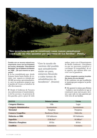 “Nos reconforta ver que se construyen casas nuevas para jóvenes
   y que cada vez más apuestan por vivir cerca de sus familias”. (Patxi)


  Contáis con un recurso natural muy                                ambos, junto con el Departamento
  importante como son los Embalses
                                           “Con la ayuda de         de Medio Ambiente, coincidimos
  de Leurtza, declarados “Área Natural      vecinos del pueblo      en que no queremos masificar y
  Recreativa” por el Gobierno de Navarra    que actualmente         corromper la tranquilidad de es-
  en 1996. ¿De qué manera se apro-                                  te espacio, que además debe con-
  vecha?
                                            están en paro,          vivir con la ganadería.
  I: Se ha contabilizado que, desde         estamos llevando
  Semana Santa hasta finales de oc-         a cabo tareas de        ¿Cómo imagináis vuestras localida-
  tubre, este espacio es visitado por                               des dentro de una década?
  30.000 personas aproximadamen-            rehabilitación de       I: Me conformo con que la población
  te, pero no podemos asegurar que          lavaderos”. (Inaxio)    se mantenga para asegurar su perdu-
  el pueblo de Urrotz se beneficie de                               rabilidad.
  ello directamente.
                                                                    P: Me gustaría lo mismo para Beintza
  P: Desde el Gobierno de Navarra                                   – Labaien y nos reconforta ver que se
  nos subvencionan el mantenimien-                                  construyen casas nuevas para jóve-
  to de los accesos y la presencia de                               nes y que cada vez más apuestan por
  dos guardas, pero a pesar de todo                                 vivir cerca de sus familias.


   DATOS                                          Beintza-Labaien                  Urrotz
   Categoría Histórica:                                Villa                       Lugar
   Categoría Administrativa:                       Ayuntamiento                Ayuntamiento
   Merindad:                                        Pamplona                    Pamplona
   Comarca Geográfica:                            Basaburua Menor                Malerreka
   Población en 2006:                              258 habitantes              183 habitantes
   Superficie:                                      27,90 Km/²                   10,50Km/²
   Distancia a Pamplona:                              50 Km                        60 km
   Gentilicio:                                      Labaindarra                  Urroztarra



8 SEPTIEMBRE - OCTUBRE 2009
 