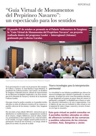 REPORTAJE

“Guía Virtual de Monumentos
del Prepirineo Navarro”:
un espectáculo para los sentidos
   El pasado 27 de octubre se presentó en el Palacio Vallesantoro de Sangüesa
   la “Guía Virtual de Monumentos del Prepirineo Navarro”, un proyecto
   realizado dentro del programa Leader + Interregional (Adesnar)
   gestionado por Cederna Garalur.




Durante la presentación de la Guía en el salón de actos del Palacio Vallesantoro en Sangüesa.




En la presentación se contó con la presencia del consejero
                                                                                          Nueva tecnologías para la interpretación
de Cultura y Turismo, D. Juan Ramón Corpas Mauleon, el                                    patrimonial
presidente de Cederna Garalur, Luis Gárate y la alcaldesa
de Sangüesa, Eskisabel Suescun, además de representantes                                  La virtualidad es una fabulosa posibilidad que ofrecen las
de las diferentes localidades implicadas y de otros munici-                               nuevas tecnologías para valorizar el patrimonio. Lo más im-
pios de la Montaña de Navarra y técnicos de la Asociación                                 portante, al margen de servir como herramienta educativa,
Cederna Garalur.                                                                          es que despiertan en la gente un mayor deseo de conocer el
                                                                                          patrimonio y protegerlo. La finalidad que se busca es varia-
Esta guía virtual se podrá consultar en 4 pantallas táctiles                              da; educativa, informativa y de ocio o esparcimiento. Con
ubicadas en sitios de afluencia turística de las comarcas y                               el objetivo de que una vez realizada la visita virtual se cree
pueblos cabeceras de las mismas: Lumbier, Aoiz, Sangüesa                                  la inquietud de visitar el lugar, conocerlo y recorrer el entor-
y Javier.                                                                                 no en el que se encuentra.

Por otro lado se han editado 500 dvd’s interactivos que se                                Esta guía virtual se podrá consultar en
distribuirán en establecimientos y equipamientos turísticos
de la comarca, colegios, bibliotecas, casas de cultura, ludote-                           4 pantallas táctiles ubicadas en sitios
cas, ayuntamientos u otros espacios de uso, como herramien-                               de afluencia turística de las comarcas
ta de consulta, en el que cualquier usuario podrá recorrer el                             y pueblos cabeceras de las mismas:
patrimonio virtual de este territorio, a su antojo, desde la
punta de un ratón o la yema de su dedo.                                                   Lumbier, Aoiz, Sangüesa y Javier.



                                                                                                                              ACTUALIDAD CEDERNA GARALUR 9
 