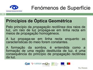 Fenómenos de SuperfíciePrincípios de Óptica GeométricaPelo princípio da propagação rectilínea dos raios de luz, um raio de luz propaga-se em linha recta em meios de propagação homogéneos. A luz propaga-se em linha recta enquanto as características do meio forem constantes.A formação da sombra, é entendida como a formação de uma região destituída de luz, é uma consequência do princípio de propagação rectilínea da luz.16Rui Rebelo