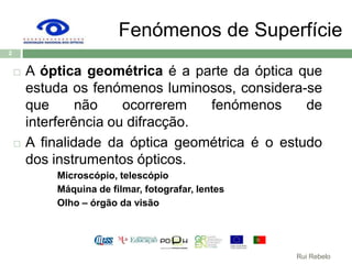 Fenómenos de SuperfícieA óptica geométrica é a parte da óptica que estuda os fenómenos luminosos, considera-se que não ocorrerem fenómenos de  interferência ou difracção.A finalidade da óptica geométrica é o estudo dos instrumentos ópticos.Microscópio, telescópioMáquina de filmar, fotografar, lentesOlho – órgão da visão2Rui Rebelo