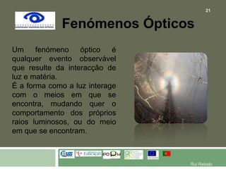 Fenómenos ÓpticosUm fenómeno óptico é qualquer evento observável que resulte da interacção de luz e matéria.É a forma como a luz interage com o meios em que se encontra, mudando quer o comportamento dos próprios raios luminosos, ou do meio em que se encontram.21Rui Rebelo