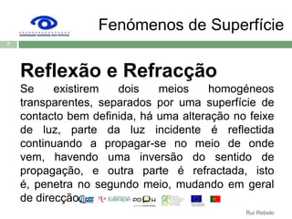 Fenómenos de SuperfícieReflexão e RefracçãoSe existirem dois meios homogéneos transparentes, separados por uma superfície de contacto bem definida, há uma alteração no feixe de luz, parte da luz incidente é reflectida continuando a propagar-se no meio de onde vem, havendo uma inversão do sentido de propagação, e outra parte é refractada, isto é, penetra no segundo meio, mudando em geral de direcção.7Rui Rebelo