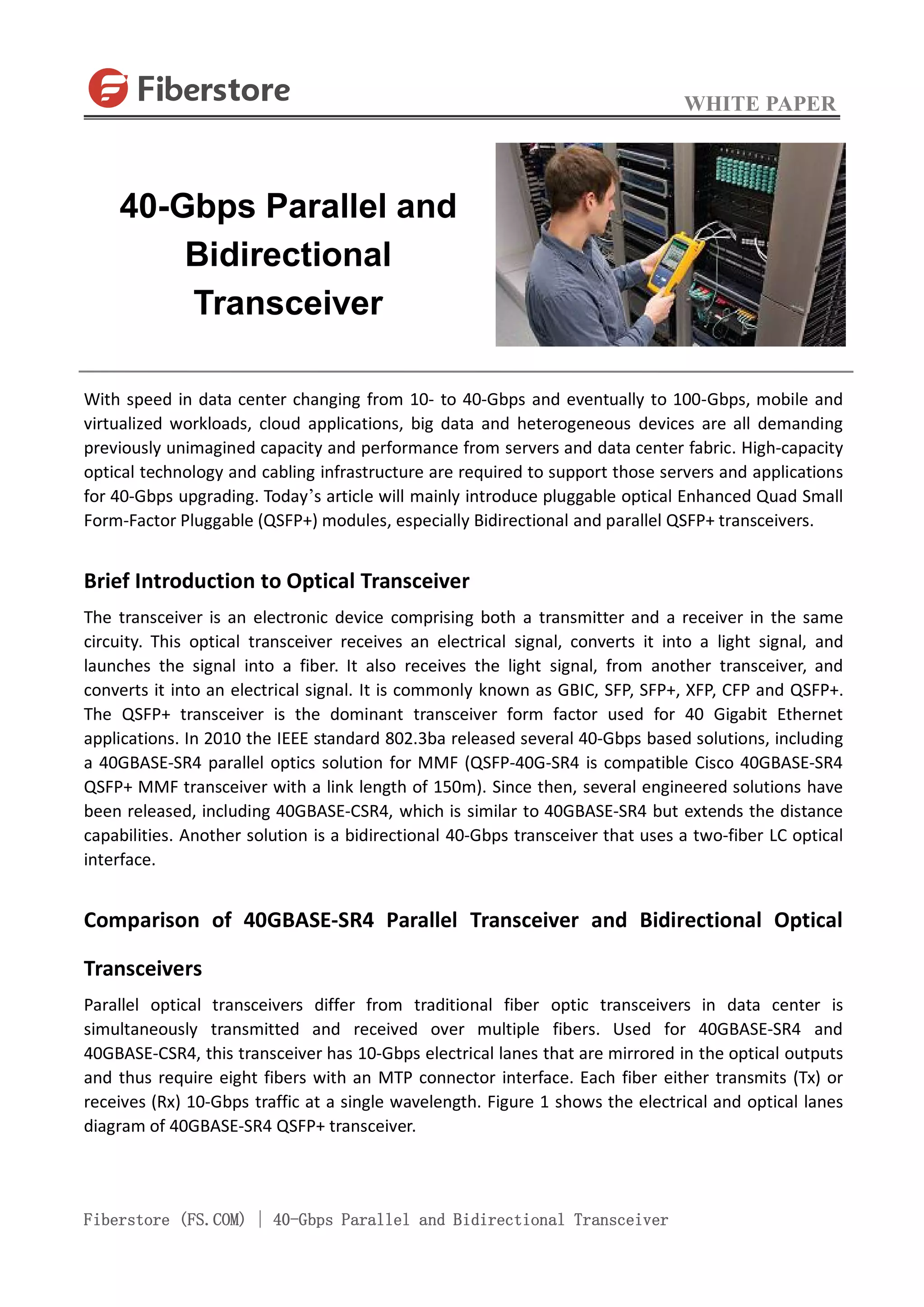 WHITE PAPER
Fiberstore (FS.COM) | 40-Gbps Parallel and Bidirectional Transceiver
With speed in data center changing from 10- to 40-Gbps and eventually to 100-Gbps, mobile and
virtualized workloads, cloud applications, big data and heterogeneous devices are all demanding
previously unimagined capacity and performance from servers and data center fabric. High-capacity
optical technology and cabling infrastructure are required to support those servers and applications
for 40-Gbps upgrading. Today’s article will mainly introduce pluggable optical Enhanced Quad Small
Form-Factor Pluggable (QSFP+) modules, especially Bidirectional and parallel QSFP+ transceivers.
Brief Introduction to Optical Transceiver
The transceiver is an electronic device comprising both a transmitter and a receiver in the same
circuity. This optical transceiver receives an electrical signal, converts it into a light signal, and
launches the signal into a fiber. It also receives the light signal, from another transceiver, and
converts it into an electrical signal. It is commonly known as GBIC, SFP, SFP+, XFP, CFP and QSFP+.
The QSFP+ transceiver is the dominant transceiver form factor used for 40 Gigabit Ethernet
applications. In 2010 the IEEE standard 802.3ba released several 40-Gbps based solutions, including
a 40GBASE-SR4 parallel optics solution for MMF (QSFP-40G-SR4 is compatible Cisco 40GBASE-SR4
QSFP+ MMF transceiver with a link length of 150m). Since then, several engineered solutions have
been released, including 40GBASE-CSR4, which is similar to 40GBASE-SR4 but extends the distance
capabilities. Another solution is a bidirectional 40-Gbps transceiver that uses a two-fiber LC optical
interface.
Comparison of 40GBASE-SR4 Parallel Transceiver and Bidirectional Optical
Transceivers
Parallel optical transceivers differ from traditional fiber optic transceivers in data center is
simultaneously transmitted and received over multiple fibers. Used for 40GBASE-SR4 and
40GBASE-CSR4, this transceiver has 10-Gbps electrical lanes that are mirrored in the optical outputs
and thus require eight fibers with an MTP connector interface. Each fiber either transmits (Tx) or
receives (Rx) 10-Gbps traffic at a single wavelength. Figure 1 shows the electrical and optical lanes
diagram of 40GBASE-SR4 QSFP+ transceiver.
40-Gbps Parallel and
Bidirectional
Transceiver
 