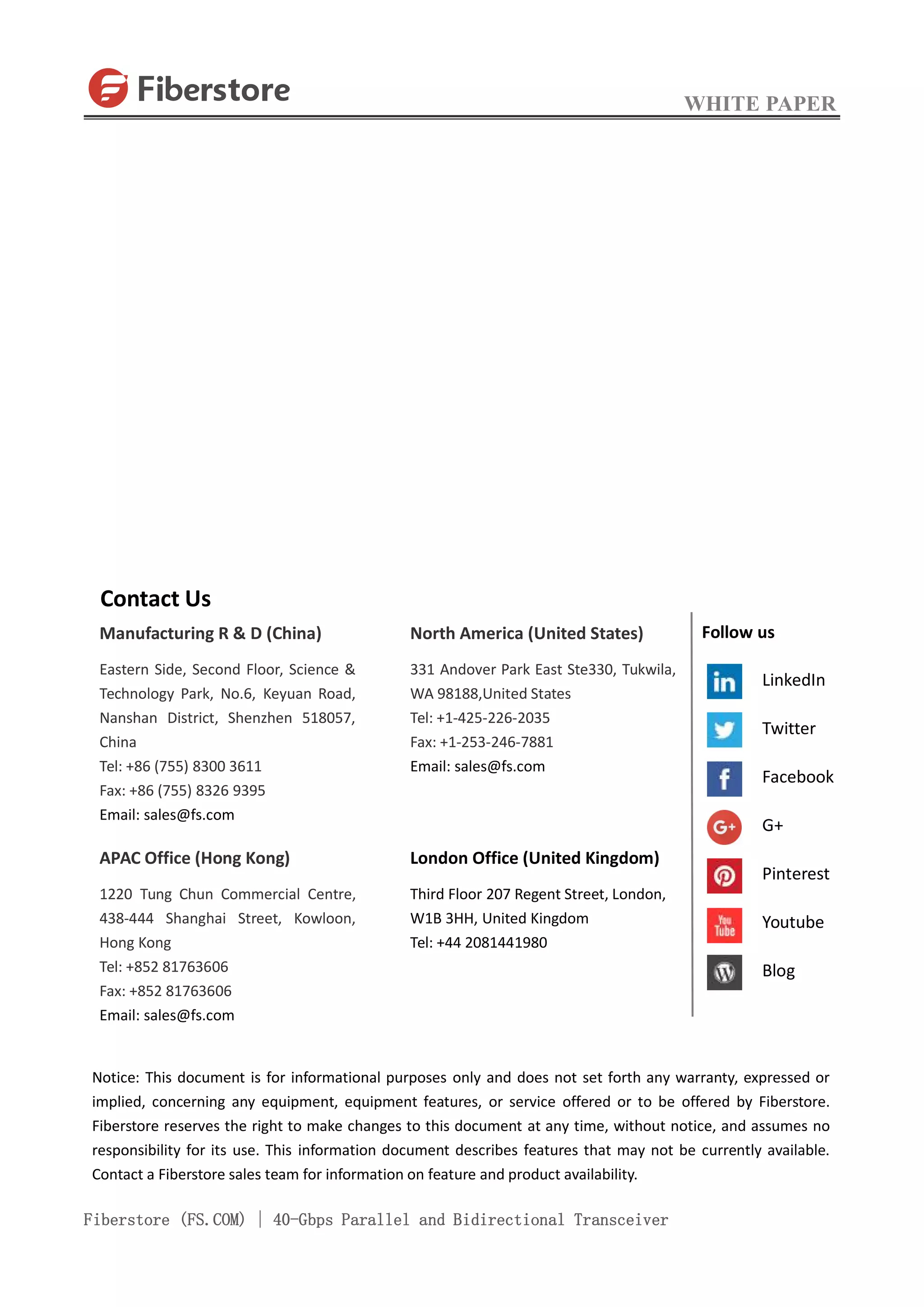 WHITE PAPER
Fiberstore (FS.COM) | 40-Gbps Parallel and Bidirectional Transceiver
Contact Us
Manufacturing R & D (China)
Eastern Side, Second Floor, Science &
Technology Park, No.6, Keyuan Road,
Nanshan District, Shenzhen 518057,
China
Tel: +86 (755) 8300 3611
Fax: +86 (755) 8326 9395
Email: sales@fs.com
APAC Office (Hong Kong)
1220 Tung Chun Commercial Centre,
438-444 Shanghai Street, Kowloon,
Hong Kong
Tel: +852 81763606
Fax: +852 81763606
Email: sales@fs.com
North America (United States)
331 Andover Park East Ste330, Tukwila,
WA 98188,United States
Tel: +1-425-226-2035
Fax: +1-253-246-7881
Email: sales@fs.com
London Office (United Kingdom)
Third Floor 207 Regent Street, London,
W1B 3HH, United Kingdom
Tel: +44 2081441980
Notice: This document is for informational purposes only and does not set forth any warranty, expressed or
implied, concerning any equipment, equipment features, or service offered or to be offered by Fiberstore.
Fiberstore reserves the right to make changes to this document at any time, without notice, and assumes no
responsibility for its use. This information document describes features that may not be currently available.
Contact a Fiberstore sales team for information on feature and product availability.
Follow us
LinkedIn
Twitter
Facebook
G+
Pinterest
Youtube
Blog
 