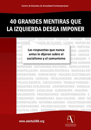 Centro de Estudios de Actualidad Contemporánea ™




 40 GRANDES MENTIRAS QUE
LA IZQUIERDA DESEA IMPONER
   CORRUPCION · ESCLAVITUD · POBREZA · PURGAS · SOL
   RACISMO · LUCHA DE CLASES · LAOGAI · MAFIAS RO
   NACIO                              ITLER · TORTURA
   ACTIVI Las respuestas que nunca ISMO · ABORTO
   PACI    antes le dijeron sobre el   NZAS · CHECAS
   CANI socialismo y el comunismo HOLOMODOR · Y
   CARRERA ARMAMENTISTICA · EXPERIMENTOS HUMANO
   REPRESIÓN · DICTADURAS MILITARES · REVOLUCIONES
   MANIPULACIÓN · NEGACIÓN HISTÓRICA · MARCHAS EST
   SEPARATISMO · TERROR ROJO · FRAUDES ELECTORALES
   ASESINATOS · CENSURA · TOTALITARISMO · MILITARISMO
   POLICIA SECRETA · EJECUCIONES · TRABAJO FORZADO ·
   DESASTRES ECOLÓGICOS · UNIPARTIDISMO · VANDALIS
   TERRORISMO · ILEGALIDAD · SUBVERSIÓN · ENGAÑOS ·
   AISLAMIENTO · PROHIBICIONES · DESINFORMACIÓN · E
   CONEXIONES · HAMBRUNAS · BAJA CALIDAD · ODIO · SED
   EXPROPIACIÓN · REFORMA AGRARIA · COLECTIVIZACIÓN
   AUTORITARISMO · PELIGRO NUCLEAR · TRAICIONES · CON
   CULTO AL LIDER · SOBORNOS · INMORALIDAD · ATEISMO
   SOVIETIZACIÓN
    www.alerta360.org
                                                 ALERTA INTERNACIONAL
                                                  EDICIONES ESPECIALES
 