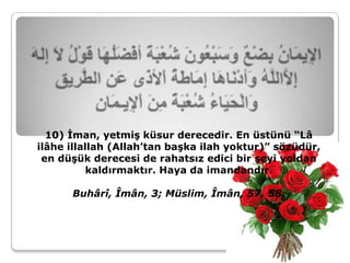 10) İman, yetmiş küsur derecedir. En üstünü “Lâ
ilâhe illallah (Allah’tan başka ilah yoktur)” sözüdür,
 en düşük derecesi de rahatsız edici bir şeyi yoldan
           kaldırmaktır. Haya da imandandır.

      Buhârî, Îmân, 3; Müslim, Îmân, 57, 58.
 