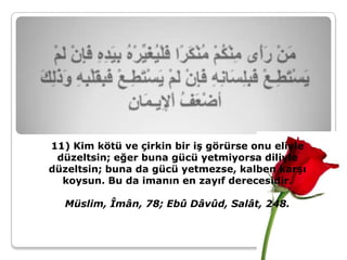 11) Kim kötü ve çirkin bir iş görürse onu eliyle
 düzeltsin; eğer buna gücü yetmiyorsa diliyle
düzeltsin; buna da gücü yetmezse, kalben karşı
  koysun. Bu da imanın en zayıf derecesidir.

   Müslim, Îmân, 78; Ebû Dâvûd, Salât, 248.
 
