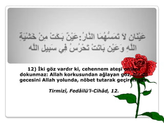 12) İki göz vardır ki, cehennem ateşi onlara
dokunmaz: Allah korkusundan ağlayan göz, bir de
gecesini Allah yolunda, nöbet tutarak geçiren göz.

           Tirmizî, Fedâilü’l-Cihâd, 12.
 