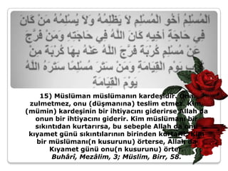 15) Müslüman müslümanın kardeşidir. Ona
 zulmetmez, onu (düşmanına) teslim etmez. Kim,
(mümin) kardeşinin bir ihtiyacını giderirse Allah da
   onun bir ihtiyacını giderir. Kim müslümanı bir
   sıkıntıdan kurtarırsa, bu sebeple Allah da onu
 kıyamet günü sıkıntılarının birinden kurtarır. Kim
   bir müslümanı(n kusurunu) örterse, Allah da
       Kıyamet günü onu(n kusurunu) örter.
        Buhârî, Mezâlim, 3; Müslim, Birr, 58.
 