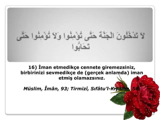 16) İman etmedikçe cennete giremezsiniz,
birbirinizi sevmedikçe de (gerçek anlamda) iman
                etmiş olamazsınız.

 Müslim, Îmân, 93; Tirmizî, Sıfâtu’l-Kıyâme, 56.
 