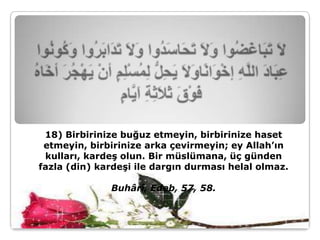 18) Birbirinize buğuz etmeyin, birbirinize haset
 etmeyin, birbirinize arka çevirmeyin; ey Allah’ın
 kulları, kardeş olun. Bir müslümana, üç günden
fazla (din) kardeşi ile dargın durması helal olmaz.

              Buhârî, Edeb, 57, 58.
 