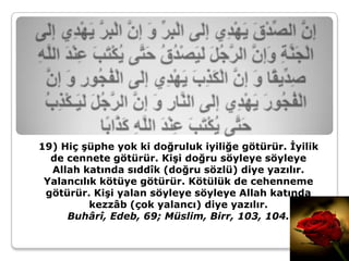 19) Hiç şüphe yok ki doğruluk iyiliğe götürür. İyilik
  de cennete götürür. Kişi doğru söyleye söyleye
  Allah katında sıddîk (doğru sözlü) diye yazılır.
 Yalancılık kötüye götürür. Kötülük de cehenneme
 götürür. Kişi yalan söyleye söyleye Allah katında
          kezzâb (çok yalancı) diye yazılır.
     Buhârî, Edeb, 69; Müslim, Birr, 103, 104.
 