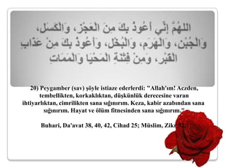 20) Peygamber (sav) şöyle istiaze ederlerdi: "Allah'ım! Aczden,
       tembellikten, korkaklıktan, düşkünlük derecesine varan
ihtiyarlıktan, cimrilikten sana sığınırım. Keza, kabir azabından sana
         sığınırım. Hayat ve ölüm fitnesinden sana sığınırım."

       Buhari, Da'avat 38, 40, 42, Cihad 25; Müslim, Zikr 52,
 