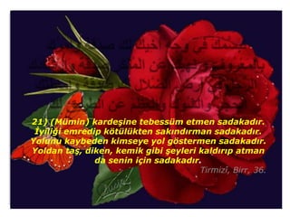 21) (Mümin) kardeşine tebessüm etmen sadakadır.
 İyiliği emredip kötülükten sakındırman sadakadır.
Yolunu kaybeden kimseye yol göstermen sadakadır.
Yoldan taş, diken, kemik gibi şeyleri kaldırıp atman
               da senin için sadakadır.
                                      Tirmizî, Birr, 36.
 