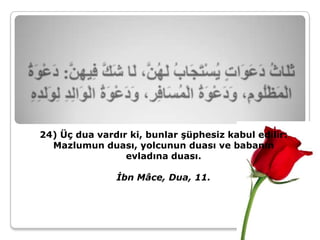 24) Üç dua vardır ki, bunlar şüphesiz kabul edilir:
  Mazlumun duası, yolcunun duası ve babanın
                 evladına duası.

               İbn Mâce, Dua, 11.
 